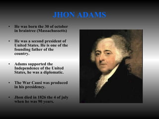 JHON ADAMS He was born the 30 of october in braintree (Massachussetts) He was a second president of United States. He is one of the founding father of the country. Adams supported the Independence of the United States, he was a diplomatic. The War Causi was produced in his presidency. Jhon died in 1826 the 4 of july when he was 90 years. 