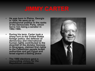 JIMMY CARTER  He was born in Plains, Georgia in 1924. He went on to professional politics in the ranks of the Democratic Party, which led to him being a senator in 1962-1966.  During his term, Carter took a sharp turn to the United States foreign policy: the defense of democracy and international human rights contributed to the downfall of the dictator Somoza in Nicaragua, claimed first rights to the Palestinian people Israeli authorities and got Egypt and Israel signed a lasting peace The 1980 elections gave a resounding victory for the Republican candidate 