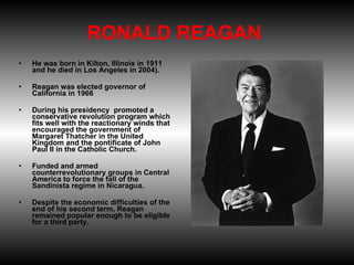 RONALD REAGAN  He was born in Kilton, Illinois in 1911 and he died in Los Angeles in 2004). Reagan was elected governor of California in 1966 During his presidency  promoted a conservative revolution program which fits well with the reactionary winds that encouraged the government of Margaret Thatcher in the United Kingdom and the pontificate of John Paul II in the Catholic Church.  Funded and armed counterrevolutionary groups in Central America to force the fall of the Sandinista regime in Nicaragua.  Despite the economic difficulties of the end of his second term, Reagan remained popular enough to be eligible for a third party.    