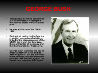 GEORGE BUSH    George Bush studied economics at Yale University. He fought in the Second World War as a naval pilot.   He was a Director of the CIA in 1976 During that period had to face the changing international relations linked to the disappearance of the USSR, the end of the Cold War, the reunification of Germany and the disintegration of Yugoslavia. George Bush launched the peace process between Israel and its Arab neighbors. But the evolution of the internal situation made him lose the 1992 election against the Democratic nominee, BillClinton 