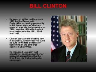 BILL CLINTON He entered active politics since 1972 by the Democratic Party. After acquiring popularity in his home state as attorney general, was elected governor in 1978, lost the 1980 election but returned to win the 1982, 1984 and 1986. Clinton took a conservative turn in its policy, with measures such as cuts in welfare benefits or tightening of the embargo against Cuba (1996).  He managed to regain lost popularity, beating a number of personal accusations that he fired from his first presidential campaign. 