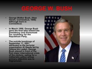    GEORGE W. BUSH  George Walker Bush, (New Haven, Connecticut, 1946) Although born in Connecticut. In March 1999, George Bush gave the final step toward the presidency and announced his candidacy for the Republican Party.  The suicide bombings of September 11, 2001, attributed to the terrorist organization Al Qaeda led by Osama bin Laden, George Bush placed in front of the first major international crisis of the century, opting for a militaristic policy whose primary objective was to Afghanistan. 