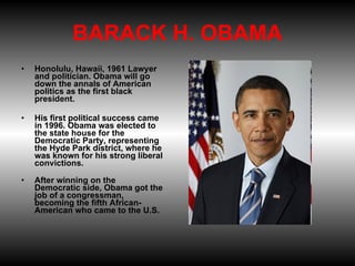 BARACK H. OBAMA Honolulu, Hawaii, 1961 Lawyer and politician. Obama will go down the annals of American politics as the first black president. His first political success came in 1996. Obama was elected to the state house for the Democratic Party, representing the Hyde Park district, where he was known for his strong liberal convictions. After winning on the Democratic side, Obama got the job of a congressman, becoming the fifth African-American who came to the U.S.  