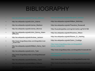 BIBLIOGRAPHY http://es.wikipedia.org/wiki/Thomas_Jefferson http://es.wikipedia.org/wiki/John_Adams http://es.wikipedia.org/wiki/James_Madison http://es.wikipedia.org/wiki/James_Monroe http://es.wikipedia.org/wiki/John_Quincy_Adams#Muerte http://es.wikipedia.org/wiki/Andrew_Jackson http://www.biografiasyvidas.com/biografia/v/van_buren.htm http://es.wikipedia.org/wiki/William_Henry_Harrison http://es.wikipedia.org/wiki/John_Tyler http://www.biografiasyvidas.com/biografia/p/polk.htm http://es.wikipedia.org/wiki/Zachary_Taylor http://es.wikipedia.org/wiki/Millard_Fillmore http://www.biografiasyvidas.com/biografia/p/pierce_franklin.htm http://es.wikipedia.org/wiki/James_Buchanan http://es.wikipedia.org/wiki/Abraham_Lincoln http://es.wikipedia.org/wiki/Andrew_Johnson http://es.wikipedia.org/wiki/Ulysses_S._Grant http://es.wikipedia.org/wiki/Rutherford_B._Hayes http://es.wikipedia.org/wiki/James_A._Garfield http://es.wikipedia.org/wiki/Chester_A._Arthur http://es.wikipedia.org/wiki/Grover_Cleveland#Retiro_y_muerte http :// es.wikipedia.org / wiki / Benjamin_Harrison http://es.wikipedia.org/wiki/William_McKinley http://es.wikipedia.org/wiki/Theodore_Roosevelt http://buscabiografias.com/cgi-bin/verbio.cgi?id=4189 http://es.wikipedia.org/wiki/Woodrow_Wilson http://es.wikipedia.org/wiki/Warren_G._Harding http://es.wikipedia.org/wiki/Calvin_Coolidge http :// www.biografiasyvidas.com / biografia /h/ hoover_herbert.htm http://www.biografiasyvidas.com/biografia/r/roosevelt.htm http :// www.biografiasyvidas.com / monografia /kennedy/ cronologia.htm http://www.biografiasyvidas.com/biografia/t/truman.htm http://www.biografiasyvidas.com/biografia/e/eisenhower.htm http://www.biografiasyvidas.com/biografia/j/johnson.htm http :// www.biografiasyvidas.com / biografia /n/ nixon.htm http :// www.biografiasyvidas.com / biografia /f/ ford_gerald.htm http://www.biografiasyvidas.com/biografia/c/carter_jimmy.htm http://www.biografiasyvidas.com/biografia/r/reagan.htm http://www.biografiasyvidas.com/biografia/b/bush.htm http://www.biografiasyvidas.com/biografia/c/clinton.htm http://www.biografiasyvidas.com/biografia/b/bush_george.htm http://www.biografiasyvidas.com/biografia/o/obama.htm 