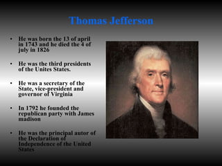 Thomas Jefferson He was born the 13 of april in 1743 and he died the 4 of july in 1826 He was the third presidents of the Unites States. He was a secretary of the State, vice-president and governor of Virginia In 1792 he founded the republican party with James madison He was the principal autor of the Declaration of Independence of the United States  