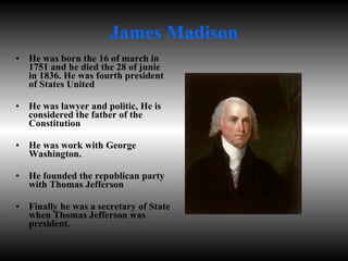 James Madison He was born the 16 of march in 1751 and he died the 28 of junie in 1836. He was fourth president of States United He was lawyer and politic, He is considered the father of the Constitution He was work with George Washington. He founded the republican party with Thomas Jefferson Finally he was a secretary of State when Thomas Jefferson was president. 