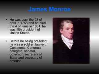 James Monroe He was born the 28 of april in 1758 and he died the 4 of junie in 1831. he was fifth president of Unites States. Before he being president, he was a soldier, lawyer, Continental Congress delegate, senator, governor, secretary of State and secretary of defense. 