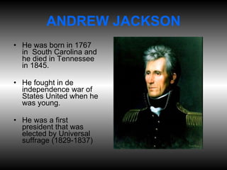 ANDREW JACKSON He was born in 1767 in  South Carolina and he died in Tennessee in 1845. He fought in de independence war of States United when he was young. He was a first president that was elected by Universal suffrage (1829-1837) 