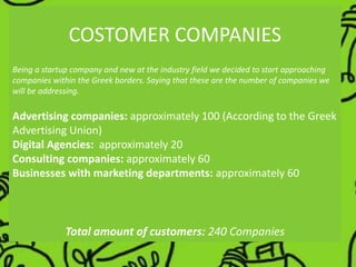 COSTOMER COMPANIES
Being a startup company and new at the industry field we decided to start approaching
companies within the Greek borders. Saying that these are the number of companies we
will be addressing.
Advertising companies: approximately 100 (According to the Greek
Advertising Union)
Digital Agencies: approximately 20
Consulting companies: approximately 60
Businesses with marketing departments: approximately 60
Total amount of customers: 240 Companies
 