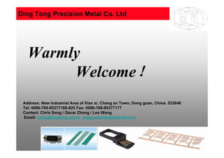 2010-11-1 1
Warmly
Welcome！
Address: New Industrial Area of Xian xi, Chang an Town, Dong guan, China. 523846
Tel: 0086-769-85377166-825 Fax: 0086-769-85377177
Contact: Chris Song / Oscar Zhong / Leo Wang
Email: chris@dingtong.net.cn songyanmiao@hotmail.com
Ding Tong Precision Metal Co. Ltd
 