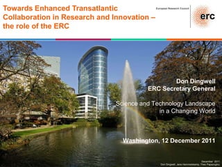 Towards Enhanced Transatlantic               European Research Council



Collaboration in Research and Innovation –
the role of the ERC




                                                 Don Dingwell
                                         ERC Secretary General

                               Science and Technology Landscape
                                             in a Changing World



                                 Washington, 12 December 2011


                                                                                 December 2011
                                                Don Dingwell, Jens Hemmelskamp, Theo Papazoglou
 