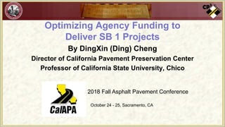 Optimizing Agency Funding to
Deliver SB 1 Projects
By DingXin (Ding) Cheng
Director of California Pavement Preservation Center
Professor of California State University, Chico
2018 Fall Asphalt Pavement Conference
October 24 - 25, Sacramento, CA
 