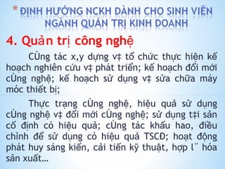 4. Quản trị công nghệ Công tác xây dựng và tổ chức thực hiện kế hoạch nghiên cứu và phát triển; kế hoạch đổi mới công nghệ; kế hoạch sử dụng và sửa chữa máy móc thiết bị; Thực trạng công nghệ, hiệu quả sử dụng công nghệ và đổi mới công nghệ; sử dụng tài sản cố định có hiệu quả; công tác khấu hao, điều chỉnh để sử dụng có hiệu quả TSCĐ; hoạt động phát huy sáng kiến, cải tiến kỹ thuật, hợp lý hóa sản xuất… 