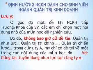 Lưu ý: Ở góc độ một đề tài NCKH cấp Trường/Khoa của SV, các em chỉ chọn một nội dung nhỏ của môn học để nghiên cứu. Do đó,  không bao giờ có đề tài : Quản trị nhân lực… Quản trị tài chính …. Quản trị chiến lược… trong công ty A, mà chỉ có đề tài về một trong các nội dung của môn học đó.  Vd: Công tác tuyển dụng nhân lực tại công ty A. 