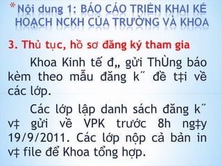 3. Thủ tục, hồ sơ đăng ký tham gia Khoa Kinh tế đã gửi Thông báo kèm theo mẫu đăng ký đề tài về các lớp. Các lớp lập danh sách đăng ký và gửi về VPK trước 8h ngày 19/9/2011. Các lớp nộp cả bản in và file để Khoa tổng hợp. 