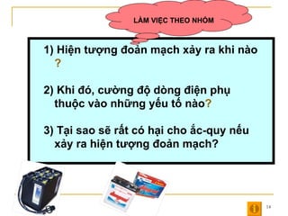 1)   Hiện tượng đoản mạch xảy ra khi nào ? 2) Khi đó, cường độ dòng điện phụ thuộc vào những yếu tố nào ? 3) Tại sao sẽ rất có hại cho ắc-quy nếu xảy ra hiện tượng đoản mạch? LÀM VIỆC THEO NHÓM 