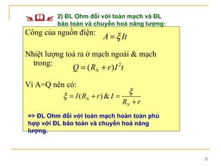 Công của nguồn điện: Nhiệt lượng toả ra ở mạch ngoài & mạch trong: Vì A=Q nên có:   2) ĐL Ohm đối với toàn mạch và ĐL bảo toàn và chuyển hoá năng lượng: => ĐL Ohm đối với toàn mạch hoàn toàn phù hợp với ĐL bảo toàn và chuyển hoá năng lượng. 