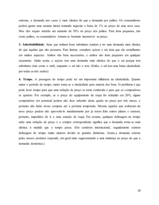 extremo, a demanda por casas é mais elástica do que a demanda por palitos. Os consumidores 
podem gastar uma semana inteira tentando negociar a baixa de 1% no preço de uma nova casa. 
Mas eles sequer notarão um aumento de 50% no preço dos palitos. Para itens pequenos, tais 
como palitos, os consumidores tornam-se bastante insensíveis ao preço. 
3. Substituibilidade. Itens que tenham bons substitutos tendem a ter uma demanda mais elástica 
do que aqueles que não possuem. Para ilustrar, considere açúcar e sal, itens que são semelhantes 
em muitos aspectos. Ambos são bens necessários, e ambos são itens pequenos em qualquer 
orçamento. Ainda assim, o açúcar tem uma demanda mais elástica do que o sal porque tem 
substitutos (tais como o mel), enquanto o sal não o tem. (Então, o sal tem uma baixa elasticidade 
por todas as três razões) 
4. Tempo. A passagem do tempo pode ter um importante influência na elasticidade. Quanto 
maior o período de tempo, maior torna-se a elasticidade para maioria dos bens. O problema é que 
pode levar tempo para que uma redução de preço se torne conhecida e para que os compradores 
se ajustem. Por exemplo, se o preço do equipamento de esqui for reduzido em 20%, alguns 
compradores em potencial podem não ficar sabendo desta queda no preço por três meses, e 
portanto não farão novas compras até a próxima temporada. Mesmo aqueles que souberam do 
novo preço podem não aproveitá-lo imediatamente por já terem feito outros planos e estarem, 
portanto, impedidos de ir a uma estação de esqui. Em resumo, qualquer defasagem no tempo 
entre uma redução de preço e a compra correspondente significa que a demanda torna-se mais 
elástica à medida que o tempo passa. (Em comércio internacional., seguidamente existem 
defasagem de tempo muito maiores devido às grandes distâncias. Assim,.a demanda externa 
pelos nossos produtos responde, em geral mais vagarosamente a uma mudança no preço do que a 
demanda doméstica.) 
10 
 