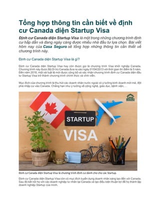 Tổng hợp thông tin cần biết về định
cư Canada diện Startup Visa
Định cư Canada diện Startup Visa là một trong những chương trình định
cư hấp dẫn và đang ngày càng được nhiều nhà đầu tư lựa chọn. Bài viết
hôm nay của Casa Seguro sẽ tổng hợp những thông tin cần thiết về
chương trình này.
Định cư Canada diện Startup Visa là gì?
Định cư Canada diện Startup Visa hay còn được gọi là chương trình Visa khởi nghiệp Canada.
Chương trình này được Bộ Di trú Canada đưa ra vào ngày 01/04/2013 với thời gian thí điểm là 5 năm.
Đến năm 2018, một vài luật lệ mới được công bố và xác nhận chương trình định cư Canada diện đầu
tư Startup Visa trở thành chương trình chính thức và vĩnh viễn.
Mục đích của chương trình là thu hút các doanh nhân nước ngoài có ý tưởng kinh doanh mới mẻ, đột
phá nhập cư vào Canada. Chẳng hạn như ý tưởng về công nghệ, giáo dục, bệnh viện,…
Định cư Canada diện Startup Visa là chương trình định cư dành cho cho các Startup.
Định cư Canada diện Startup Visa còn có mục đích tuyển dụng doanh nhân sáng tạo đến với Canada.
Sau đó kết nối họ với các doanh nghiệp tư nhân tại Canada và tạo điều kiện thuận lợi để họ thành lập
doanh nghiệp Startup của mình.
 