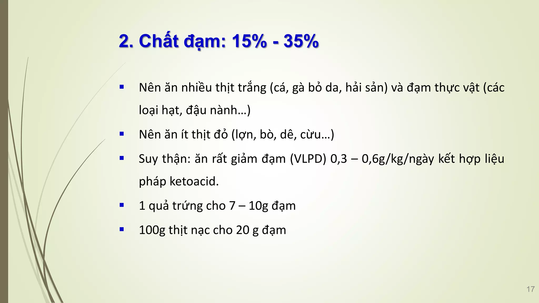 2. Chất đạm: 15% - 35%
 Nên ăn nhiều thịt trắng (cá, gà bỏ da, hải sản) và đạm thực vật (các
loại hạt, đậu nành…)
 Nên ăn ít thịt đỏ (lợn, bò, dê, cừu…)
 Suy thận: ăn rất giảm đạm (VLPD) 0,3 – 0,6g/kg/ngày kết hợp liệu
pháp ketoacid.
 1 quả trứng cho 7 – 10g đạm
 100g thịt nạc cho 20 g đạm
17
 