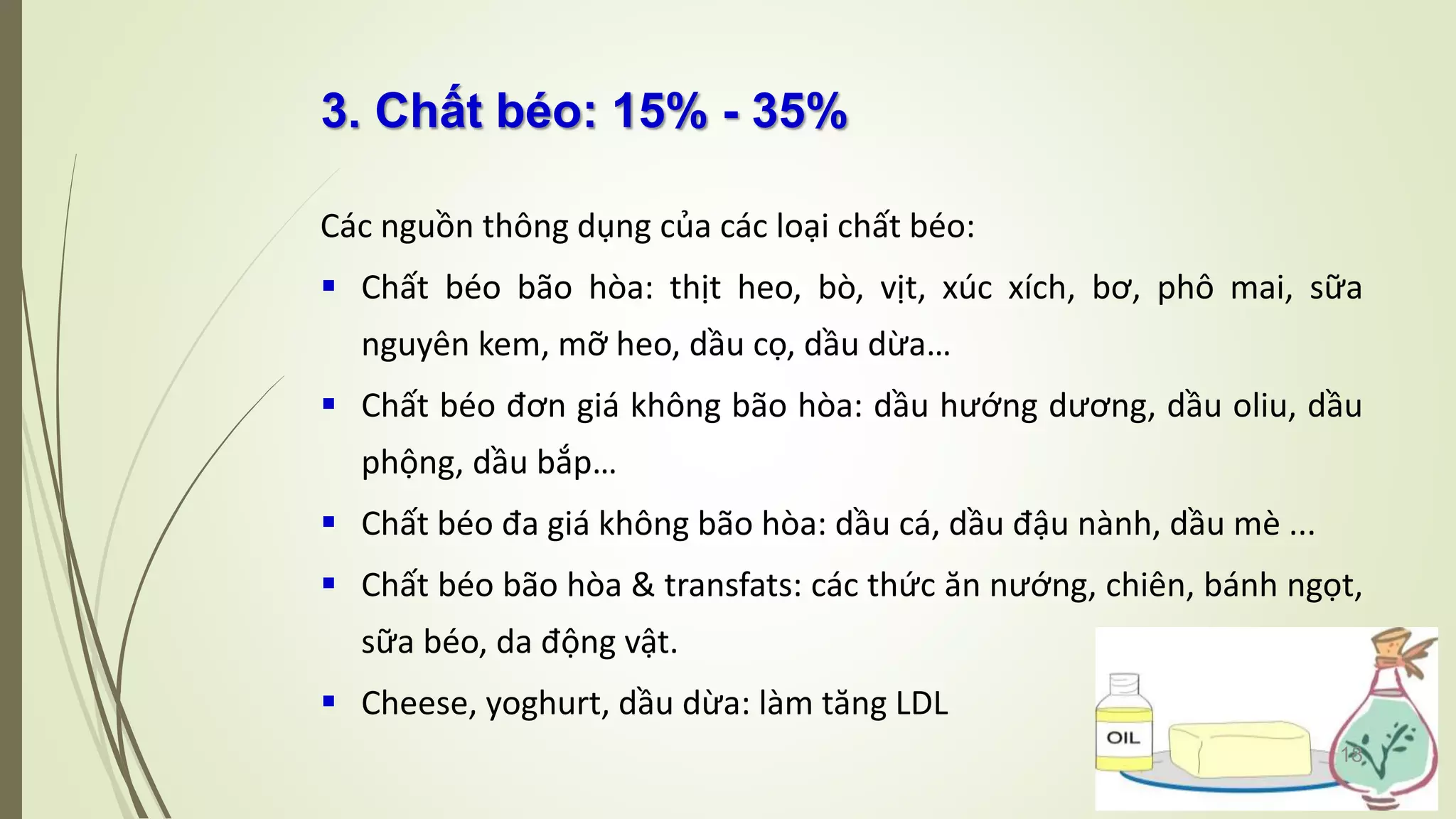 3. Chất béo: 15% - 35%
Các nguồn thông dụng của các loại chất béo:
 Chất béo bão hòa: thịt heo, bò, vịt, xúc xích, bơ, phô mai, sữa
nguyên kem, mỡ heo, dầu cọ, dầu dừa…
 Chất béo đơn giá không bão hòa: dầu hướng dương, dầu oliu, dầu
phộng, dầu bắp…
 Chất béo đa giá không bão hòa: dầu cá, dầu đậu nành, dầu mè ...
 Chất béo bão hòa & transfats: các thức ăn nướng, chiên, bánh ngọt,
sữa béo, da động vật.
 Cheese, yoghurt, dầu dừa: làm tăng LDL
18
 