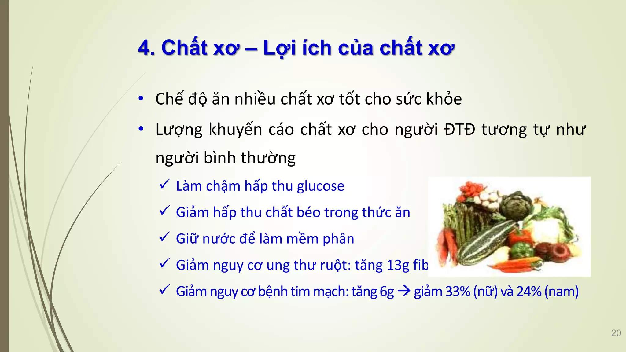 4. Chất xơ – Lợi ích của chất xơ
• Chế độ ăn nhiều chất xơ tốt cho sức khỏe
• Lượng khuyến cáo chất xơ cho người ĐTĐ tương tự như
người bình thường
 Làm chậm hấp thu glucose
 Giảm hấp thu chất béo trong thức ăn
 Giữ nước để làm mềm phân
 Giảm nguy cơ ung thư ruột: tăng 13g fiber  giảm 31%
 Giảmnguycơbệnhtimmạch:tăng6ggiảm33%(nữ)và24%(nam)
20
 