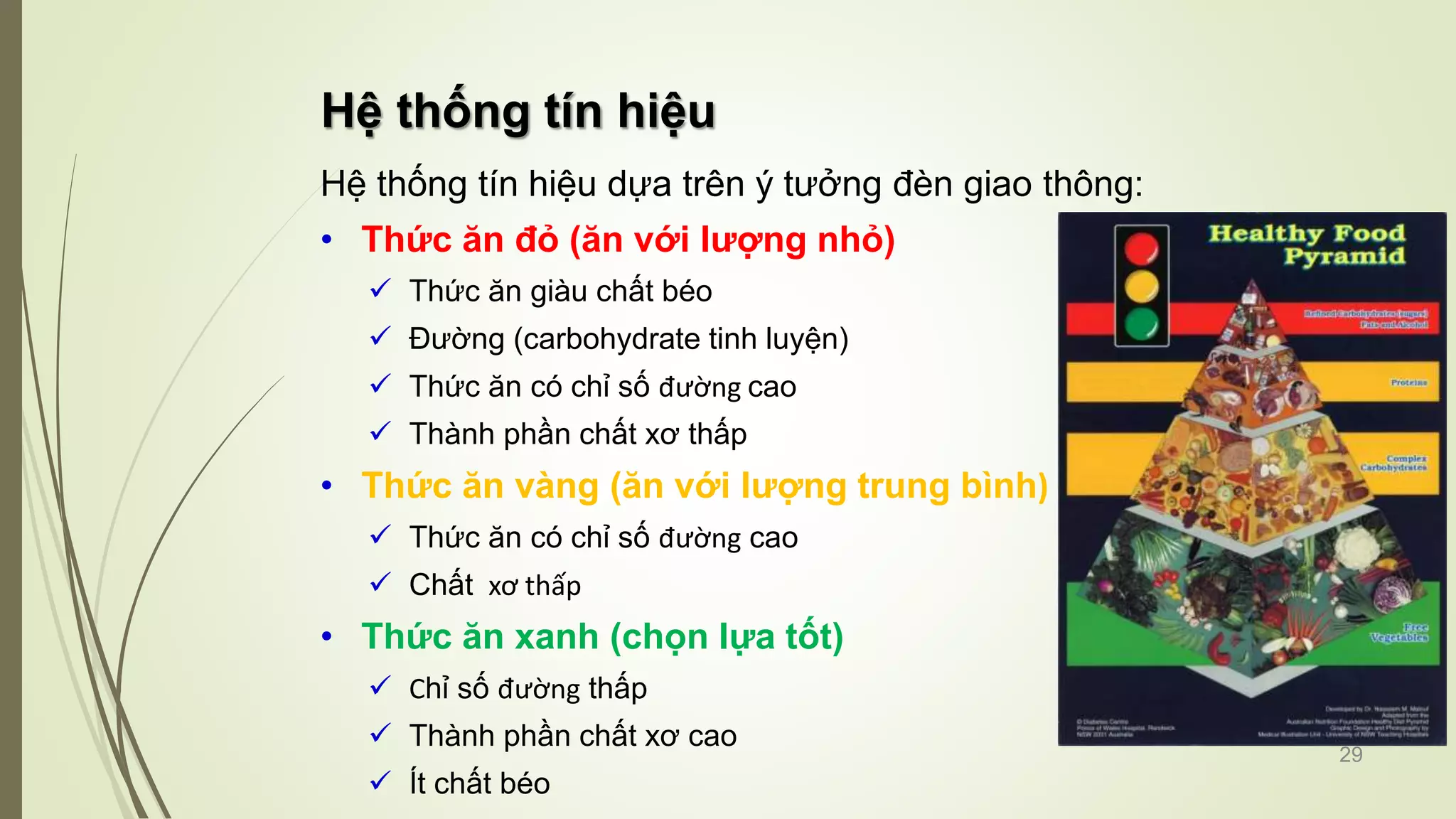 Hệ thống tín hiệu
Hệ thống tín hiệu dựa trên ý tưởng đèn giao thông:
• Thức ăn đỏ (ăn với lượng nhỏ)
 Thức ăn giàu chất béo
 Đường (carbohydrate tinh luyện)
 Thức ăn có chỉ số đường cao
 Thành phần chất xơ thấp
• Thức ăn vàng (ăn với lượng trung bình)
 Thức ăn có chỉ số đường cao
 Chất xơ thấp
• Thức ăn xanh (chọn lựa tốt)
 Chỉ số đường thấp
 Thành phần chất xơ cao
 Ít chất béo
29
 
