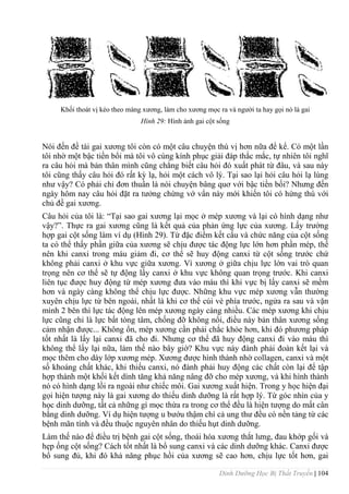 Dinh Dưỡng Học Bị Thất Truyền | 104
Khối thoát vị kéo theo màng xƣơng, làm cho xƣơng mọc ra và ngƣời ta hay gọi nó là gai
Hình 29: Hình ảnh gai cột sống
Nói đến đề tài gai xƣơng tôi còn có một câu chuyện thú vị hơn nữa để kể. Có một lần
tôi nhờ một bậc tiền bổi mà tôi vô cùng kính phục giải đáp thắc mắc, tự nhiên tôi nghĩ
ra câu hỏi mà bản thân mình cũng chẳng biết câu hỏi đó xuất phát từ đâu, và sau này
tôi cũng thấy câu hỏi đó rất kỳ lạ, hỏi một cách vô lý. Tại sao lại hỏi câu hỏi lạ lùng
nhƣ vậy? Có phải chỉ đơn thuần là nói chuyện bâng quơ với bậc tiền bối? Nhƣng đến
ngày hôm nay câu hỏi đặt ra tƣởng chừng vớ vẩn này mới khiến tôi có hứng thú với
chủ đề gai xƣơng.
Câu hỏi của tôi là: “Tại sao gai xƣơng lại mọc ở mép xƣơng và lại có hình dạng nhƣ
vậy?”. Thực ra gai xƣơng cũng là kết quả của phản ứng lực của xƣơng. Lấy trƣờng
hợp gai cột sống làm ví dụ (Hình 29). Từ đặc điểm kết cấu và chức năng của cột sống
ta có thể thấy phần giữa của xƣơng sẽ chịu đƣợc tác động lực lớn hơn phần mép, thế
nên khi canxi trong máu giảm đi, cơ thể sẽ huy động canxi từ cột sống trƣớc chứ
không phải canxi ở khu vực giữa xƣơng. Vì xƣơng ở giữa chịu lực lớn vai trò quan
trọng nên cơ thể sẽ tự động lấy canxi ở khu vực không quan trọng trƣớc. Khi canxi
liên tục đƣợc huy động từ mép xƣơng đƣa vào máu thì khi vực bị lấy canxi sẽ mềm
hơn và ngày càng không thể chịu lực đƣợc. Những khu vực mép xƣơng vẫn thƣờng
xuyên chịu lực từ bên ngoài, nhất là khi cơ thể cúi vè phía trƣớc, ngửa ra sau và vặn
mình 2 bên thì lực tác động lên mép xƣơng ngày càng nhiều. Các mép xƣơng khi chịu
lực cũng chỉ là lực bất tòng tâm, chống đỡ không nổi, điều này bản thân xƣơng sống
cảm nhận đƣợc... Không ổn, mép xƣơng cần phải chắc khỏe hơn, khi đó phƣơng pháp
tốt nhất là lấy lại canxi đã cho đi. Nhƣng cơ thể đã huy động canxi đi vào máu thì
không thể lấy lại nữa, làm thế nào bây giờ? Khu vực này đành phải đoàn kết lại và
mọc thêm cho dày lớp xƣơng mép. Xƣơng đƣợc hình thành nhờ collagen, canxi và một
số khoáng chất khác, khi thiếu canxi, nó đành phải huy động các chất còn lại để tập
hợp thành một khối kết dính tăng khả năng nâng đỡ cho mép xƣơng, và khi hình thành
nó có hình dạng lồi ra ngoài nhƣ chiếc môi. Gai xƣơng xuất hiện. Trong y học hiện đại
gọi hiện tƣợng này là gai xƣơng do thiếu dinh dƣỡng là rất hợp lý. Từ góc nhìn của y
học dinh dƣỡng, tất cả những gì mọc thừa ra trong cơ thể đều là hiện tƣợng do mất cân
bằng dinh dƣỡng. Ví dụ hiện tƣợng u bƣớu thậm chí cả ung thƣ đều có nền tảng từ các
bệnh mãn tính và đều thuộc nguyên nhân do thiếu hụt dinh dƣỡng.
Làm thế nào để điều trị bệnh gai cột sống, thoái hóa xƣơng thắt lƣng, đau khớp gối và
hẹp ống cột sống? Cách tốt nhất là bổ sung canxi và các dinh dƣỡng khác. Canxi đƣợc
bổ sung đủ, khi đó khả năng phục hồi của xƣơng sẽ cao hơn, chịu lực tốt hơn, gai
 