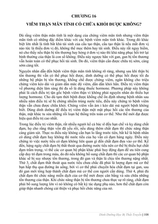 Dinh Dưỡng Học Bị Thất Truyền | 108
CHƢƠNG 16
VIÊM THẬN MÃN TÍNH CÓ CHỮA KHỎI ĐƢỢC KHÔNG?
Dù rằng viêm thận mãn tính là một dạng của chứng viêm mãn tính nhƣng viêm thận
mãn tính có những đặc điểm khác với các bệnh viêm mãn tính khác. Trong đó khác
biệt lớn nhất là tính bất khả tái sinh của cấu tạo thận, cấu tạo thận là nếu mất đơn vị
nào tức là thiếu đơn vị đó, không thể mọc thêm hay tái sinh. Điều này rất nguy hiểm,
nó cho thấy nếu thận bị tổn thƣơng hay hỏng ở đơn vị nào thì khả năng phục hồi trở lại
bình thƣờng của thận là con số không. Điều này ngƣợc hẳn với gan, gan bị tổn thƣơng
vẫn hoàn toàn có thể phục hồi tái sinh. Do đó, viêm thận cần đƣợc chữa trị sớm, càng
sớm càng tốt.
Nguyên nhân dẫn đến bệnh viêm thận mãn tính không rõ ràng, nhƣng sau khi thận bị
tổn thƣơng thì vẫn có thể phục hồi đƣợc, dinh dƣỡng có thể phục hồi đƣợc tối đa
những bộ phận bị tổn thƣơng, khống chế đƣợc chứng viêm, ngăn không cho triệu
chứng viêm kéo dài và giảm dần mức độ viêm, dần dần khỏi hẳn. Điều trị viêm thận
về phƣơng diện lâm sàng thì đa số là dùng thuốc hormone. Phƣơng pháp này không
phải là cách điều trị tận gốc bệnh viêm thận vì không phải nguyên nhân do thiếu hụt
lƣợng hormone. Cho dù tạm thời bệnh đƣợc khống chế ổn định nhƣng bệnh nhân sau
nhiều năm điều trị sẽ bị chứng nhiễm trùng nƣớc tiểu, điều này chứng tỏ bệnh viêm
thận vẫn chƣa đƣợc chữa khỏi. Chứng viêm vẫn âm ỉ kéo dài mà ngƣời bệnh không
biết. Dùng dinh dƣỡng để điều trị viêm thận một mặt phục hồi các tổn thƣơng của
thận, mặt khác tu sửa những rối loạn hệ thống trên toàn cơ thể. Nhƣ thế mới đạt đƣợc
hiệu quả điều trị cao nhất.
Trong lúc điều trị viêm thận, rất nhiều ngƣởi kể cả bác sĩ đều hạn chế và kỵ dùng chất
đạm, họ cho rằng thận vốn đã yếu rồi, nếu dùng thêm chất đạm thì chức năng thận
càng giảm sút. Thực ra điều này không cần bạn lo lắng trƣớc tiên, bất kể là bệnh nhân
có dùng chất đạm hay không thì nƣớc tiểu của họ vẫn có đạm hàng ngày. Điều này
chứng tỏ việc nƣớc tiểu có đạm không liên quan gì đến chất đạm đƣa vào cơ thể. Kế
đến, hàng ngày chất đạm bị thất thoát qua đƣờng nƣớc tiểu nên cơ thể bị thiếu hụt chất
đạm trầm trọng, vì thế các cơ quan bộ phận khác phải huy động đạm để ƣu tiên cung
cấp duy trì đạm trong máu, do đó nếu không bổ sung chất đạm thì các cơ quan bộ phận
khác sẽ bị suy nhƣợc tổn thƣơng, trong đó gan và thận là chịu tổn thƣơng nặng nhất.
Thứ 3, chất đạm thất thoát qua nƣớc tiểu chƣa chắc đã phải là lƣợng đạm mà cơ thể
bạn hấp thụ qua đƣờng ăn uống, bởi vì cơ thể phải chuyển hóa chất đạm tại gan, sau
đó gan mới tổng hợp thành chất đạm mà cơ thể con ngƣời cần dùng. Thứ 4, phải đủ
chất đạm thì chức năng miễn dịch của cơ thể mới đƣợc cân bằng và sửa chữa những
tổn thƣơng của thận. Khi chức năng thận bị tổn thƣơng chƣa thực sự rõ ràng, chất đạm
phải bổ sung lƣợng lớn vì nó không có bất kỳ tác dụng phụ nào, hơn thế chất đạm còn
giúp thận nhanh chóng cải thiện và phục hồi chức năng của nó.
 