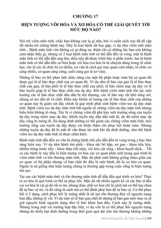 Dinh Dưỡng Học Bị Thất Truyền | 109
CHƢƠNG 17
HIỆN TƢỢNG VÔI HÓA VÀ XƠ HÓA CÓ THỂ GIẢI QUYẾT TỚI
MỨC ĐỘ NÀO?
Nói tới viêm mãn tính, chắc bạn không còn lạ gì nữa, bởi vì cuốn sách này đã đề cập
rất nhiều tới chứng bệnh này. Đây là loại bệnh rất hay gặp, ví dụ nhƣ viêm mũi mãn
tính... Bệnh mãn tính vốn không có gì đáng sợ, thậm chí có những lúc bạn còn không
cảm nhận thấy gì, nhƣng có 2 loại bệnh mãn tính có thể dẫn đến tử vong, một là bệnh
mãn tính có thể dẫn đến ung thƣ, điều này đã đƣợc trình bày ở phần trƣớc; hai là bệnh
mãn tính có thể dẫn đến xơ hóa hoặc vôi hóa (xơ hóa là từ chuyên dùng trong tổ chức
học, tức là các tổ chức bị xơ nhiều, xơ vữa là cách gọi trực quan cảm nhận, tổ chức xơ
càng nhiều, cơ quan càng cứng, cuối cùng gọi là xơ vữa).
Những tế bào có thể phản ánh chức năng của một bộ phận hoặc toàn bộ cơ quan thì
đƣợc gọi là tế bào thực chất của cơ quan đó. Ví dụ nhƣ tế bào của gan là tế bào thực
chất của gan, tế bào phổi là tế bào thực chất của phổi, tế bào niêm mạc dạ dày và tế
bào tuyến giáp là tế bào thực chất của dạ dày. Khi bệnh viêm mãn tính tồn tại, môi
trƣờng các tế bào thực chất dần dần bị tổn thƣơng, các tế bào này rất khó sống sót,
chúng sẽ teo dần đi và chết. Điều này khiến số lƣợng các tế bào thực chất của những
cơ quan này bị giảm sút đây chính là quá trình phát sinh bệnh viêm teo dạ dày mãn
tính. Bệnh viêm teo dạ dày mãn tính bắt nguồn từ chứng viêm dạ dày mãn tính nhƣng
biểu hiển không rõ ràng. Tức là vì chứng viêm đã phá hủy môi trƣờng sống của tuyến
dạ dày trong niêm mạc dạ dày, khiến tuyến này dần dần mất đi, do đó niêm mạc dạ
dày cũng bị mỏng đi. Sử dụng dinh dƣỡng có thể giảm các chứng viêm mãn tính, môi
trƣờng sống của tuyến dạ dày đƣợc cải thiện thậm chí phục hồi hoàn toàn. Nhƣng
những tuyến dạ dày đã bị mất đi vẫn đƣợc tái sinh khi đủ dinh dƣỡng, nhƣ thế bệnh
viêm teo dạ dày mãn tính sẽ đƣợc chữa khỏi.
Bệnh mãn tính dẫn đến xơ vữa là chứng bệnh chủ yếu dẫn đến tử vong trong y học lâm
sàng hiện nay. Ví dụ nhƣ bệnh tim phổi - khoa nội hô hấp, xơ gan - khoa tiêu hóa,
nhiễm trùng nƣớc tiểu - khoa thận tiết niệu, vôi hóa cột sống - khoa huyết dịch,... Tất
cả các bệnh lý này đều là hiện tƣợng xơ hóa các cơ quan phát sinh trong quá trình bị
viêm mãn tính và tổn thƣơng mãn tính. Mặc dù phát sinh không giống nhau giữa các
cơ quan và bộ phận nhƣng về bản chất thì đều là một bệnh, đó là xơ hóa cơ quan.
Ngoài ra nó giống nhƣ hiện tƣợng chúng ta thƣờng gặp trong cuộc sống là hiện tƣợng
lên sẹo.
Tại sao các bệnh mãn tính và tổn thƣơng mãn tính dễ dẫn đến quá trình xơ hóa? Thực
ra xơ hóa là quá trình cơ thể tự phục hồi. Mặc dù rất nhiều ngƣời kể cả các bác sĩ đều
coi xơ hóa là cái gì đó rất to tát, nhƣng thực chất xơ hóa chỉ là cách mà cơ thể lựa chọn
để tự bảo vệ nó, và đó cũng là cách mà cơ thể đành phải làm để tự bảo vệ. Cơ thể phục
hồi ở 2 dạng, cách phục hồi lý tƣờng nhất là tái tạo tổn thƣơng đƣa về nguyên trạng
ban đầu, không tỳ vết. Ví dụ một số tế bào gan chết đi nhƣng tế bào gan mới mọc ra sẽ
giữ nguyên hình nguyên dạng nhƣ tế bào khỏe ban đầu. Cách này lý tƣởng nhất.
Nhƣng trong một vài trƣờng hợp đặc biệt, ví dụ vốn là có thể phục hồi nguyên trạng
nhƣng do thiếu hụt dinh dƣỡng trong thời gian quá dài nên tổn thƣơng không những
 