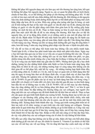 Dinh Dưỡng Học Bị Thất Truyền | 110
không thể phục hồi nguyên dạng mà còn làm quy mô tổn thƣơng lan rộng hơn, kết quả
là không thể phục hồi nguyên dạng. Ngoài ra, các cơ quan bộ phận đều có kích thƣớc
chuẩn từ ban đầu, và cơ thể không cho phép có tổn thƣơng mà không phục hồi. Vì thế
cơ thể sẽ tìm mọi cách để sửa chữa những chỗ tổn thƣơng đó. Khi không có đủ nguyên
liệu (tức dinh dƣỡng) hoặc dinh dƣỡng thiếu hụt thì cơ thể đành phải sử dụng một cách
khác thấp cấp hơn, đó là xơ hóa. Điều này giống nhƣ tƣờng nhà bạn bị hỏng, có một
cái lỗ trên tƣờng thì bạn sẽ lấy một viên gạch và vữa để chát vào lỗ đó, nhƣng nếu bạn
không có gạch và vữa thì phải dùng cách khác đơn giản hơn là lấy miếng giấy hoặc
miếng vải rách bịt kín cái lỗ đó. Thực ra hiện tƣợng xơ hóa là cách mà cơ thể đành
phải làm một cách bất đắc dĩ để tu sửa nhƣng tổn thƣơng. Khi bạn cho cơ thể đủ
nguyên liệu, nó sẽ tự động điều chỉnh và có những cách tu sửa mới để phục hồi tới
mức tối đa. Bệnh nhân Từ Bạch 80 tuổi mắc bệnh tim phổi rất nặng lúc đó bệnh của
ông rất nguy hiểm, suy tim nặng, phù nề toàn thân, bệnh viện đã 2 lần thông báo khẩn
về tình trạng của ông. Nhƣng sau khi sử dụng dinh dƣỡng đến giờ ông đã sống thêm 5
năm, hơn thế trong 5 năm này ông không phải nhập viện lần nào vì bệnh tim phổi nữa.
Về vấn đề xơ hóa có thể phục hồi hoàn toàn hay không vẫn còn nhiều tranh luận.
Tranh luận là tốt, vì khoa học phải tranh luận náo nhiệt mới phát triển đƣợc. Ngày nay
y học kết luận hậu quả của xơ hóa và xơ vữa các cơ quan là không thể cứu vãn. Từ góc
độ lâm sàng của y học hiện đại, những kết cục từ các bệnh nhân tim phổi, xơ gan,
nhiễm trùng tiểu đều minh chứng cho y học hiện đại là đúng vì không thể cứu vãn nổi.
Tỷ lệ tử vong của các bệnh nhân này gần nhƣ là 100%. Nhƣng dƣới góc độ y học dinh
dƣỡng, tƣơng lai cho những bệnh nhân mắc bệnh xơ hóa là hoàn toàn sáng lạng, khả
năng điều trị khỏi là rất cao, trừ những trƣờng hợp vô cùng nặng nhƣ không còn đủ
thời gian để cơ thể phục hồi, mất hết hy vọng... thì những trƣờng hợp bệnh khác đều
có khả năng chữa trị. Ít nhất có 2 lý do, một là mọi cơ quan nên có hình dạng nhƣ thế
nào thì ngay từ trong bào thai nó đá đƣợc định sẵn, và quy định này sẽ theo bạn đến
cuối đời. Nhƣng thí nghiệm trên cơ thể động vật đã minh chứng cho điều này, ví dụ
cắt đi 70-80% lá gan thì phần còn lại sẽ mọc lại hình dạng ban đầu chỉ trong vòng 3
tuần (đối với chuột) và 8 tuần (đối với chó), hơn nữa khi gan đã mọc ra nhƣ hình dạng
ban đầu thì nó sẽ không mọc ra nữa. Cắt đi 70-80% vẫn có thể mọc lại nhƣ thƣờng,
bạn cho răng những chỗ bị xơ hóa không phục hồi đƣợc sao? Thứ 2, xơ hóa là quá
trình tổ chức đƣợc bù đắp những tổn thƣơng bằng các sợi collagen, mọi ngƣời cho
rằng một khi các sợi collagen này đã hình thành thì rất khó làm nó mất đi. Thực ra bạn
chỉ cần quan sát quá trình hình thành của xƣơng là biết. Xƣơng đƣợc tạo ra bởi các sợi
collagen và các khoáng chất, giống nhƣ các sợi cói đan thành chiếc chiếu, trên mặt
chiếu xả một lớp khoáng chất mà chủ yếu là canxi, sau đó lại một lớp chiếu một lớp
khoáng chất. Xƣơng đƣợc hình thành nhƣ vậy. Trong quá trình xƣơng phát triển nó sẽ
làm tan một số tổ chức xƣơng và quá trình này cần một lƣợng sợi collagen. Xƣơng
phát triển là quá trình thay đổi rất tự nhiên, không có gì là khó khăn cả. Công việc này
chủ yếu là do một loại gọi là tế bào hủy xƣơng thực hiện, mà tế bào hủy xƣơng đƣợc
hình thành bởi tế bào đại thực bào. Khắp cơ thể chỗ nào cũng có tế bào đại thực bào,
do vậy việc phân hủy các sợi collagen trong các tổ chức là việc không hề khó khăn.
Nối đến sẹo chắc rằng bạn không còn lạ lẫm gì nữa, thậm chí bạn còn biết phải dùng
dinh dƣỡng gì để xóa mờ vết sẹo, đó chính là vitamin E. Vitamin E tự nhiên có thể liền
sẹo các vết mổ hay các vết sẹo bỏng. Tôi tin rằng khi bạn đọc cuốn sách này sẽ thắc
 