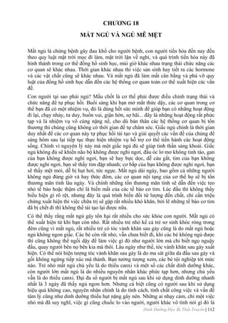 Dinh Dưỡng Học Bị Thất Truyền | 112
CHƢƠNG 18
MẤT NGỦ VÀ NGỦ MÊ MỆT
Mất ngủ là chứng bệnh gây đau khổ cho ngƣời bệnh, con ngƣời tiến hóa đến nay đều
theo quy luật mặt trời mọc đi làm, mặt trời lặn về nghỉ, và quá trình tiến hóa này đã
hình thành trong cơ thể đồng hồ sinh học, múi giờ khác nhau trạng thái chức năng các
cơ quan sẽ khác nhau. Thời gian khác nhau thì việc sản sinh hay tiết ra các hormone
và các vật chất cũng sẽ khác nhau. Và mất ngủ đã làm mất cân bằng và phá vỡ quy
luật của đồng hồ sinh học dẫn đến các hệ thống cơ quan toàn cơ thể xuất hiện các vấn
đề.
Con ngƣời tại sao phải ngủ? Mấu chốt là cơ thể phải đƣợc điều chỉnh trạng thái và
chức năng để tự phục hồi. Buổi sáng khi bạn mở mắt thức dậy, các cơ quan trong cơ
thể bạn đã có một nhiệm vụ, đó là dùng hết sức mình để giúp bạn có những hoạt động
đi lại, chạy nhảy, tƣ duy, buồn vui, giận hờn, sợ hãi... đây là những hoạt động rất phức
tạp và là nhiệm vụ vô cùng nặng nề, cho dù bản thân các hệ thống cơ quan bị tổn
thƣơng thì chúng cũng không có thời gian để tự chăm sóc. Giấc ngủ chính là thời gian
duy nhất để các cơ quan này tự phục hồi tái tạo và giải quyết các vấn đề của chúng để
sáng hôm sau lại tiếp tục thực hiện nhiệm vụ hỗ trợ cơ thể tiến hành các hoạt động
sống. Chính vì nguyên lý này mà một giấc ngủ đủ sẽ giúp tinh thần sảng khoái. Giấc
ngủ không đủ sẽ khiến não bộ không đƣợc nghỉ ngơi, đầu óc lơ mơ không tỉnh táo, gan
của bạn không đƣợc nghỉ ngơi, bạn sẽ hay bực dọc, dễ cáu gắt, tim của bạn không
đƣợc nghỉ ngơi, bạn sẽ thấy tim đập nhanh; cơ bắp của bạn không đƣợc nghỉ ngơi, bạn
sẽ thấy mệt mỏi, dễ bị hụt hơi, tức ngực. Mất ngủ dài ngày, bao gồm cả những ngƣời
không ngủ đúng giờ và hay thức đêm, các cơ quan nội tạng của cơ thể họ sẽ bị tổn
thƣơng mãn tính lâu ngày. Và chính những tổn thƣơng mãn tính sẽ dẫn đến việc teo
nhỏ tế bào hoặc thậm chí là biến mất của các tế bào cơ tim. Lúc đầu thì không thấy
biểu hiện gì rõ rệt, nhƣng đây lá quá trình biến đổi từ lƣợng đến chất, chỉ cần triệu
chứng xuất hiện thì việc chữa trị sẽ gặp rất nhiều khó khăn, bởi lẽ những tế bào cơ tim
đã bị chết đi thì không thể tái tạo lại đƣợc nữa.
Có thể thấy rằng mất ngủ gây tổn hại rất nhiều cho sức khỏe con ngƣời. Mất ngủ có
thể xuất hiện từ khi bạn còn nhỏ. Rất nhiều trẻ nhỏ kể cả trẻ sơ sinh khóc ròng trong
đêm cũng vì mất ngủ, rất nhiều trẻ có tóc vành khăn sau gáy cũng là do mất ngủ hoặc
ngủ không ngon giấc. Các bé còn rất nhỏ, vẫn chƣa biết đi, khi các bé không ngủ đƣợc
thì cũng không thể ngồi dậy để làm việc gì đó nhƣ ngƣời lớn mà chỉ biết ngọ nguậy
đầu, quay ngƣời bên nọ bên kia mà thôi. Lâu ngày nhƣ thế, tóc vành khăn sau gáy xuất
hiện. Có thể nói hiện tƣợng tóc vành khăn sau gáy là do ma sát giữa da đầu sau gáy và
gối không ngừng tiếp xúc mà thành. Bạn tƣởng tƣợng xem, các bé tội nghiệp tới mức
nào. Trẻ nhỏ mất ngủ chủ yếu là do thiếu canxi và một số các chất dinh dƣỡng khác,
còn ngƣời lớn mất ngủ là do nhiều nguyên nhân khác phức tạp hơn, nhƣng chủ yếu
vẫn là do thiếu canxi. Đại đa số ngƣời bị mất ngủ sau khi sử dụng dinh dƣỡng nhanh
nhất là 3 ngày đã thấy ngủ ngon hơn. Nhƣng cá biệt cũng có ngƣời sau khi sử dụng
hiệu quả không cao, nguyên nhân chính là do tính cách, tính chất công việc và vấn đề
tâm lý cũng nhƣ dinh dƣỡng thiếu hụt nặng gây nên. Những ai nhạy cảm, chỉ một việc
nhỏ mà đã suy nghĩ, việc gì cũng chuốc lo vào ngƣời, ngƣời khác vô tình nói gì đó là
 