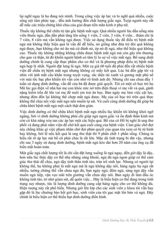 Dinh Dưỡng Học Bị Thất Truyền | 113
lại nghĩ ngay là họ đang nói mình. Trong công việc áp lực và lo nghĩ quá nhiều, cuộc
sống nội tâm phức tạp... đều ảnh hƣởng đến chất lƣợng giấc ngủ. Tuýp ngƣời này rất
dễ mắc các triệu chứng khó chịu của giai đoạn tiền mãn kinh ở phụ nữ.
Thuốc tây không thể chữa trị tận gốc bệnh mất ngủ. Quá nhiều ngƣời lúc đầu uống nửa
viên thuốc ngủ, dần dần phải tăng lên uống 1 viên, 2 viên, 3 viên, 4 viên... thậm chí là
7 viên, 8 viên mà vẫn không ngủ đƣợc. Việc sử dụng thuốc tây để điều trị bệnh mất
ngủ mà không thấy hiệu quả là vấn đề dễ hiểu, nó giống nhƣ đứa trẻ đói quá không
ngủ đƣợc, bạn không cho nó ăn mà cứ đánh nó, ép nó đi ngủ, nhƣ thế hiệu quả không
cao. Thuốc tây không những không chữa đƣợc bệnh mất ngủ mà còn gây tổn thƣơng
cho gan và thận, từ đó khiến ngƣời bệnh có tâm lý lo sợ về việc mất ngủ. Bổ sung dinh
dƣỡng chính là cung cấp thực phẩm cho cơ thể và là phƣơng pháp điều trị bệnh mất
ngủ hợp lý nhất. Ngƣời đặt lƣng là ngủ. Một cụ già 60 tuổi đã phải đến rất nhiều bệnh
viện để chữa trị bệnh mất ngủ nhƣng không có mấy kết quả. Lúc bà đến gặp tôi và
nhìn với ánh mắt cầu khẩn trong tuyệt vọng, sắc diện tái xanh và gƣơng mặt phù nề
với mái tốc bạc phơ khiến tôi vẫn còn nhớ rõ hình ảnh đó. Nhƣng chỉ sau chƣa đầy 1
tuần sử dụng dinh dƣỡng, vấn đề của bà đã đƣợc giải quyết. Tôi có một cô học trò họ
Mã lúc gọi điện về nhà hai mẹ con khóc nức nở trên điện thoại vì mẹ vất vả quá, gánh
nặng kiếm tiền đè lên vai mẹ để nuôi em trai ăn học. Ban ngày mẹ làm việc cật lực,
nhƣng đêm đến lại không thể chợp mắt ngủ đƣợc. Mẹ của cô học trò trên quả thực
không thể chịu nổi việc mất ngủ nên muốn tự sát. Và cuối cùng dinh dƣỡng đã giúp bà
chữa khỏi bệnh mất ngủ một cách thật đơn giản.
Việc dinh dƣỡng có thể chữa khỏi bệnh mất ngủ nhiều lúc khiến tôi không khỏi ngỡ
ngàng, bởi vì dinh dƣỡng không phải chỉ giúp ngủ ngon giấc và ổn định thần kinh mà
còn có khả năng xóa tan các áp lực một các hiệu quả. Bố của cô Hồ bị nghi là ung thƣ
phổi và đang phải nằm viện để chờ kết quả cuối cùng của bệnh viện. Cảm giác chờ đợi
này chẳng khác gì việc phạm nhân chờ đợi phán quyết của quan tòa xem có bị tử hình
hay không, bởi lẽ nếu kết quả là ung thƣ thật thì 9 phần chết 1 phần sống. Chúng ta
hiểu rất rõ áp lực mà bố cô phải chịu là rất lớn. Mặc dù tình trạng bi đát vậy, nhƣng
chỉ sau 3 ngày sử dụng dinh dƣỡng, bệnh mất ngủ kéo dài hơn 20 năm của ông cụ đã
biến mất hoàn toàn.
Một giấc ngủ chất lƣợng tốt là chỉ cần đặt lƣng xuống là ngủ ngay, đến giờ dậy là dậy,
hơn nữa lúc thức dậy cơ thể nhẹ nhàng sảng khoái, ngủ đủ ngủ ngon giúp có thể cảm
giác thƣ thái dễ chịu, ngủ dậy tinh thần tỉnh táo, tràn trề sinh lực. Nhƣng có ngƣời lại
không thể, họ không phải là mẩt ngủ mà là ngủ không dậy nổi, hàng ngày họ ngủ rất
nhiều, tƣờng chừng thế vẫn chƣa ngủ đủ, ban ngày ngủ, đêm ngủ, sáng ngủ dậy vẫn
muốn ngủ tiếp, vặn vẹo mãi trên giƣờng vẫn chƣa dậy nổi. Ban ngày đi làm đầu óc
không tỉnh táo, trí nhớ giảm sút, dễ quên việc... Đây là biểu hiện cơ thể đang trong tình
trạng suy nhƣợc, tức là lƣợng dinh dƣỡng cung cấp hàng ngày cho cơ thể không đủ.
Hiện tƣợng này rất phổ biến. Nhƣng giờ lên lớp cho các sinh viên y khoa tôi vẫn hay
gặp đó là lúc chuông báo hết giờ học, sinh viên của tôi gục mặt lên bàn và ngủ. Đây
chính là biểu hiện cơ thể thiếu hụt dinh dƣỡng điển hình.
 