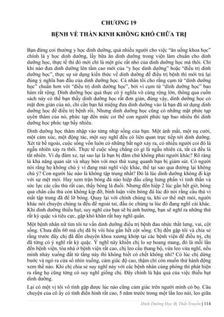 Dinh Dưỡng Học Bị Thất Truyền | 114
CHƢƠNG 19
BỆNH VỀ THẦN KINH KHÔNG KHÓ CHỮA TRỊ
Bạn đừng coi thƣờng y học dinh dƣỡng, quá nhiều ngƣời cho việc “ăn uống khoa học”
chính là y học dinh dƣỡng, lấy bữa ăn dinh dƣỡng trong viện làm chuẩn cho dinh
dƣỡng học, thực tế thì đó mới chỉ là một góc rất nhỏ của dinh dƣỡng học mà thôi. Chỉ
khi nào đƣa dinh dƣỡng lên tầm cao mới của “y học dinh dƣỡng” hoặc “điều trị dinh
dƣỡng học”, thực sự sử dụng kiến thức về dinh dƣỡng để điều trị bệnh thì mới trả lại
đúng ý nghĩa ban đầu của dinh dƣỡng học. Cá nhân tôi cho rằng cụm từ “dinh dƣỡng
học” chuẩn hơn với “điều trị dinh dƣỡng học”, bởi vì cụm từ “dinh dƣỡng học” bao
hàm rất rộng. Dinh dƣỡng học quả thực có ý nghĩa vô cùng rộng lớn, thông qua cuốn
sách này có thể bạn thấy dinh dƣỡng học rất đơn giản, đúng vậy, dinh dƣỡng học có
mặt đơn giản của nó, chỉ cần bạn há miệng đƣa dinh dƣỡng vào là bạn đã sử dụng dinh
dƣỡng học để điều trị bệnh rồi. Nhƣng dinh dƣỡng học cũng có những mặt phức tạp
uyên thâm của nó, phức tạp đến mức cơ thể con ngƣời phức tạp bao nhiêu thì dinh
dƣỡng học phức tạp bấy nhiêu.
Dinh dƣỡng học thâm nhập vào từng nhịp sống của bạn. Một ánh mắt, một nụ cƣời,
một cảm xúc, một động tác, một suy nghĩ đều có liên quan trực tiếp tới dinh dƣỡng.
Xét từ bề ngoài, cuộc sống vốn luôn có những bất ngờ xảy ra, có nhiều ngƣời coi đó là
ngẫu nhiên xảy ra thôi. Thực tế cuộc sống chẳng có gì là ngẫu nhiên cả, tất cả đều là
tất nhiên. Ví dụ đâm xe, tại sao lại là bạn bị đâm chứ không phải ngƣời khác? Rõ ràng
là khả năng quan sát và nhạy bén với mọi thứ xung quanh bạn bị giảm sút. Có ngƣời
nói rằng họ không chú ý vì đang mải nghĩ việc khác, thế tại sao qua đƣờng lại không
chú ý? Con ngƣời lúc nào là không tập trung nhất? Đó là lúc dinh dƣỡng không đi kịp
với sự mệt mỏi. Hay xem trận bóng đá nào hiệp đầu cũng hƣng phấn vì tinh thần và
sức lực các cầu thủ rất cao, thấy bóng là đuổi. Nhƣng đến hiệp 2 lúc gần hết giờ, bóng
qua chân cầu thủ còn không kịp đỡ, bình luận viên bóng đá lúc đó nói rằng cầu thù vì
mất tập trung đã để lỡ bóng. Quay lại với chính chúng ta, khi cơ thể mệt mỏi, ngƣời
khác nói chuyện chúng ta đều để ngoài tai, đầu óc chúng ta lúc đó đang nghĩ cái khác.
Khi dinh dƣỡng thiếu hụt, suy nghĩ của bạn sẽ bị ảnh hƣởng, bạn sẽ nghĩ ra những thứ
rất kỳ quặc và tiêu cực, gặp khó khăn rất hay nghĩ quẩn.
Một bệnh nhân nữ tìm tôi tƣ vấn dinh dƣỡng điều trị bệnh đau nhức thắt lƣng, vai, cột
sống. Chƣa đến 60 mà chị đã bị vôi hóa gần hết cột sống. Chị đến gặp tôi và chia sẻ
rằng trƣớc đây chị đã đến chuyên khoa xƣơng khớp tại các bệnh viện để điều trị, chị
đã từng có ý nghĩ rất kỳ quặc. Ý nghĩ này khiến chị lo sợ hoang mang, đó là mỗi lần
đến bệnh viện, tòa nhà ở bệnh viện rất cao, chị leo cầu thang bộ, vừa leo vừa nghĩ, nếu
mình nhảy xuống đất từ tầng này thì không biết có chết không nhỉ? Có lúc chị dừng
bƣớc và ngó ra cửa sổ nhìn xuống, cảm giác độ cao, thậm chí còn muốn thử hành động
xem thế nào. Khi chị chia sẻ suy nghĩ này với các bệnh nhân cùng phòng thì phát hiện
ra rằng họ cũng từng có suy nghĩ giống chị. Đây chính là hậu quả của việc thiếu hụt
dinh dƣỡng.
Lại có một vị tôi vô tình gặp đƣợc lúc nào cũng cảm giác trên ngƣời mình có bọ. Câu
chuyện của cô ấy có tính điển hình rất cao, 5 năm trƣớc trong một lần leo núi, leo giữa
 