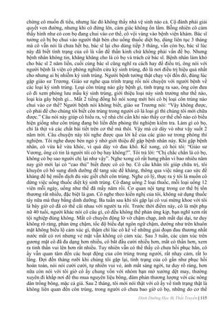 Dinh Dưỡng Học Bị Thất Truyền | 115
chừng cô muốn đi tiểu, nhƣng lúc đó không thấy nhà vệ sinh nào cả. Cộ đành phải giải
quyết ven đƣờng, nhƣng khi cô đứng lên, cảm giác không ổn lắm. Bỗng nhiên cô cảm
thấy hình nhƣ có con bọ đang chui vào cơ thể, cô vội vàng vào bệnh viện khám. Bác sĩ
tƣởng cô bị bọ chui vào ngƣời thật bèn cho uống thuốc diệt bọ, dùng liên tục 3 tháng
mà cô vẫn nói là chƣa hết bọ, bác sĩ lại cho dùng tiếp 3 tháng, vẫn còn bọ, bác sĩ lúc
này đã biết tình trạng của cô là vấn đề thần kinh chứ không phải vấn đề bọ. Nhƣng
bệnh nhân không tin, khăng khăng cho là có bọ và trách cứ bác sĩ. Bệnh nhân làm khó
cho bác sĩ 2 năm liền, cuối cùng bác sĩ cũng nghĩ ra cách hay để điều trị, ông nói với
ngƣời bệnh là viện có phòng nghiên cứu ký sinh trùng, đó là nơi điều trị hiệu quả nhất
cho nhƣng ai bị nhiễm ký sinh trùng. Ngƣời bệnh tƣởng thật chạy vội đến đó, đúng lúc
gặp giáo sƣ Trƣơng. Giáo sƣ nghe qua trình trạng rồi nói chuyện với ngƣời bệnh về
các loại ký sinh trùng. Loại côn trùng nào gây bệnh gì, tình trạng ra sao, ông còn đƣa
cô đi xem phòng lƣu mẫu ký sinh trùng, giới thiệu loại này sinh trƣởng nhƣ thế nào,
loại kia gây bệnh gì... Mất 2 tiếng đồng hồ nói xong mới hỏi cô bị loại côn trùng nào
chui vào cơ thể? Ngƣời bệnh nói không biết, giáo sƣ Trƣơng nói: “Vậy không đƣợc,
cô phải để cho chúng tôi biết côn trùng trong ngƣời cô là loại gì thì chúng tôi mới chữa
đƣợc.” Câu nói này giúp cô hiểu ra, về nhà chỉ cần khi nào thấy cơ thể chỗ nào có biểu
hiện giống nhƣ côn trùng đang bò liền đến phòng thí nghiệm kiểm tra. Làm gì có bọ,
chỉ là thịt và các chất bài tiết trên cơ thể mà thôi. Vậy mà cứ dày vò nhƣ vậy suốt 2
năm trời. Câu chuyện này tôi nghe đƣợc qua lời kể của các giáo sƣ trong phòng thí
nghiệm. Tôi nghe đƣợc bèn ngỏ ý nhờ giới thiệu để gặp bệnh nhân này. Khi gặp bệnh
nhân, cô vừa kể vừa khóc, vì quá dày vò đau khổ. Kể xong, cô hỏi tôi: “Giáo sƣ
Vƣơng, ông có tin là ngƣời tôi có bọ hay không?”. Tôi trả lời: “Chị chắc chắn là có bọ,
không có bọ sao ngƣời chị lại nhƣ vậy”. Nghe xong cô rất hƣng phấn vì bao nhiêu năm
nay giờ mới lại có “cao thủ” biết đƣợc cô có bọ. Cô cầu khẩn tôi giúp chữa trị, tôi
khuyên cô bổ sung dinh dƣỡng để tang sức đề kháng, thông qua việc nâng cao sức đề
kháng để hệ miễn dịch đủ sức giết chết côn trùng. Nghe có lý, thực ra ý tôi là muốn cô
dừng việc uống thuốc diệt ký sinh trùng. Cô đang uống 2 loại thuốc, mỗi loại uống 12
viên mỗi ngày, uống nhƣ thế đã mấy năm rồi. Cơ quan nội tạng trong cơ thể bị tổn
thƣơng rất nhiều, đặc biệt là gan. Cô nghe theo kiến nghị của tôi, không sử dụng thuốc
tây nữa mà thay bằng dinh dƣỡng. Ba tuần sau khi tôi gặp lại cô vui mừng khoe với tôi
là bây giờ cô đã có thể cãi nhau với ngƣời ta rồi. Trƣớc thời điểm này, cô là một phụ
nữ 40 tuổi, ngƣời khác nói cô câu gì, cô đều không thể phản ứng kịp, bạn nghĩ xem rất
tội nghiệp đúng không. Mắt cô chuyển động lờ vờ chậm chạp, ánh mắt dại dại, tƣ duy
không rõ ràng, phản ứng chậm, tốc độ biểu đạt ngôn ngữ chậm, dƣờng nhƣ trên khuôn
mặt không biểu lộ cảm xúc gì, thậm chí lúc cô kề về những giai đoạn đau thƣơng nhất
nƣớc mắt có rơi nhƣng vẻ mặt vẫn không có cảm xúc. Sau 3 tuần, các cảm xúc trên
gƣơng mặt cô đã đa dạng hơn nhiều, cô bắt đầu cƣời nhiều hơn, mắt có thần hơn, xem
ra tinh thần vui lên hơn rất nhiều. Tuy nhiên vẫn có thể thấy cô chƣa hồi phục hẳn, cô
ấy vẫn quan tâm đến các hoạt động của côn trùng trong ngƣời, rất nhạy cảm, rất lo
lắng. Đợi đến tháng rƣỡi khi chúng tôi gặp lại, tình trạng của cô gần nhƣ phục hồi
hoàn toàn, nói nói cƣời cƣời, tự nhiên vui vẻ, ánh mắt sáng ngời, tƣ duy rõ ràng, hơn
nữa còn nói với tôi giờ cô ấy chung vốn với nhóm bạn mở xƣởng dệt may, thƣờng
xuyên đi khắp nơi để thu mua nguyên liệu bông, đàm phán thƣơng lƣợng với các nông
dân trồng bông, mặc cả gỉá. Sau 2 tháng, tôi mới nói thật với cô ấy về tình trạng thật là
không liên quan đến côn trùng, trong ngƣời cô chƣa bao giờ có bọ, những do cơ thể
 