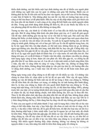 Dinh Dưỡng Học Bị Thất Truyền | 116
thiếu dinh dƣỡng, mà khi thiếu một loại dinh dƣỡng nào đó sẽ khiến con ngƣời phát
sinh những suy nghĩ tiêu cực kỳ quái và những cảm giác bất thƣờng. Bệnh của cô
không phải do lúc đi tiểu trên núi bị bọ chui vào ngƣời, mà cơ thể của cô bị tổn thƣơng
ở mức bên lề bệnh lý. Nếu không phải leo núi thì vào bất cứ trƣờng hợp nào cô ấy
cũng có thể tìm đƣợc cớ để phát bệnh. Đến lúc này cô đã chấp nhận cách giải thích của
tôi, hơn nữa rất tán thành vì cuối cùng cô ấy cũng đã biết bệnh của mình nguyên nhân
do đâu. Trong quá trình dùng dinh dƣỡng để điều trị, tất cả các thuốc tây điều trị và
các phƣơng pháp hỗ trợ điều trị đều không sử dụng đến.
Tƣơng tự nhƣ vậy, các bênh lý về thần kinh về cơ bản đều do thiếu hụt dinh dƣỡng
gây nên. Bởi lẽ căng thẳng thần kinh cần phải đƣợc giải tỏa, có 2 cách để giải quyết
vấn đề này: dinh dƣỡng giải tỏa áp lực và tƣ vấn tâm lý hiệu quả. Hai cách này đều
không thể thiếu và dinh dƣỡng là yếu tố căn bản. Tôi có ngƣời bạn mới quen nhau hơn
1 tháng, vợ anh ấy vừa cãi nhau với em dâu. Vợ anh ấy là ngƣời hƣớng nội, có tức thì
cũng tự mình gánh, không nói với ai bao giờ. Kết cục là vấn đề nghiêm trọng hơn, chị
ấy bị tức ngực khó thở, tim đập nhanh, cơ thể mệt mỏi, không thèm ăn gì, ăn không
ngon ngủ không yên, đau đầu mỏi lƣng, tinh thần bất ổn, hay cáu gắt. Chồng thấy vậy
rất lo lắng bèn tìm gặp tôi để tƣ vấn giúp. Kết quả là mới quen biết chƣa đƣợc lâu, có
thể là cô ấy ngại nên quyết định đi khám bác sĩ ở viện trƣớc rồi mới đến tìm tôi. Hai
tháng trôi qua, cô vợ đã đi khám ở 5 bệnh viện lớn nhất, vừa khám vừa điều trị, nhƣng
tình trạng ngày càng tệ hơn, thậm chí còn phát sốt. Khi đến gặp tôi, vợ chồng họ đã
gần đến bên lề vực thẳm của tan vỡ. Lúc đó cô ở nhà một mình cả buổi sáng khóc liền
2 trận, sầu não và càng chữa trị càng vô vọng. Cũng nhƣ vậy, không sử dụng biện
pháp gì hỗ trợ thêm, không dùng biện pháp tƣ vấn giải tỏa tâm lý, chỉ hƣớng dẫn cho
về dùng dinh dƣỡng, sau 2 tuần mọi vấn đề trên cơ thể cô đã hoàn toàn đƣợc giải
quyết.
Hàng ngày trong cuộc sống chúng ta sẽ đối mặt với rất nhiều sự việc. Có những việc
chúng ta chƣa hiểu rõ, chƣa nhìn ra thì lại để nó qua mất. Nhƣ vậy rất nguy hiểm,
những sự việc đó không hề biến mất mà nó để lại trong ý thức của chúng ta. Những
vấn đề tiềm thức đó cần đƣợc coi trọng, có những lúc nó ảnh hƣởng đến hành động,
tâm lý, tƣ duy của chúng ta, thậm chí còn quyết định thành bại của chúng ta. Ví dụ,
trong một trận bóng, vốn là đội đó có năng lực tốt, có thể đảm bào thắng 100%, nhƣng
trƣớc khi vào trận với tƣ tƣởng khinh địch nên trong quá trình giao đấu một số cầu thủ
sẽ chậm tốc độ, kỹ thuật không chuẩn, tinh thần không lên, kết cục là thua đối thủ.
Theo lý thì đến phút chót sắp thua cần phải dồn hết sức để ghi bàn, không đƣợc phép
khinh địch nữa, nhƣng mấu chốt là không lấy lại đƣợc tinh thần, tại sao vậỵ? Đó là vì
ý thức đang khống chế họ, ý thức đang bảo họ rằng vấn đề này không giải quyết đƣợc.
Ý thức của con ngƣời có thể phân thành 2 loại: một là trạng thái ý thức bất cứ lúc nào
cũng có thể tiếp nhận, loại này y học hiện đại vẫn chƣa có một cái tên rõ ràng, chỉ là
mô tả, ví dụ nhƣ ý thức tỉnh táo, để lý giải dễ hiểu hơn, tôi đặt cho loại này cái tên là ý
thức thƣờng nhật hoặc ý thức minh mẫn. Loại hai là ngƣợc lại với loại một, đó chính
là tiềm thức. Nhịp sống hiện đại gấp gáp, rất nhiều sự việc vấn đề ảnh hƣởng đến cuộc
sống chúng ta, vấn đề này chƣa rõ thế nào đã có sự việc khác xảy ra, cứ nhƣ thế có
những vấn đề tiêu cực cứ dồn ứ lại vào tiềm thức của chúng ta và nó phát sinh ảnh
hƣởng. Rất nhiều ngƣời thƣờng thấy chán chƣờng, không vui nhƣng lại không rõ
nguyên nhân vì sao, khả năng lớn nhất là tiềm thức đang quấy rối chúng ta.
 