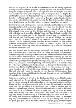 Dinh Dưỡng Học Bị Thất Truyền | 117
Làm thế nào để giải quyết vấn đề tiềm thức? Điều này đòi hỏi bạn thƣờng xuyên xem
lại thế giới nội tâm của mình, giống nhƣ việc xem một cuốn sách, nếu bạn bỏ qua mấy
trang sách trong đó thì bạn chắc chắn sẽ hoài nghi cách hiểu của chúng tôi về cả cuốn
sách. Làm thế nào? Phải lật lại từng trang sách xem trang nào chƣa đọc thì phải đọc
cho bằng hiểu, sau đó mới đƣợc đọc tiếp trang sau. Với tiềm thức chúng ta cũng phải
làm nhƣ vậy. Chúng ta phải lật lại xem sự việc gì đang quấy nhiễu chúng ta, phải tìm
từng sự việc một và hiểu rõ nó, nhƣ thế mới giải đáp đƣợc khúc mắc. Bạn nghĩ xem
thuốc tây có thể giúp bạn đi tìm hiểu lại từng sự việc một cách rõ ràng hay không?
Bệnh lý về thần kinh luôn là quá trình phát sinh mãn tính, và có hại đến sức khỏe. Giai
đoạn đầu của bệnh chỉ là những biểu hiện rất nhẹ về thần kinh. Sau đó quá trình chịu
đựng những áp lực của nhiều sự việc liên tiếp xảy ra với mức độ ảnh hƣởng lớn nhỏ
khác nhau đã không ngừng tác động đến thần kinh. Sau cùng vì sự việc nào đó mà
phát bệnh. Các bạn đã xem phim “chị dâu Tƣờng Lâm” bạn sẽ rõ quá trình phát bệnh
thần kinh diễn ra nhƣ thế nào. Chị dâu Tƣờng Lâm số khổ, sống với ngƣời chồng thứ
nhất đƣợc vài năm thì chồng mất, nhà chồng ép bán hôn vởi Già Lão Lục, may mà
ngƣời chồng thứ 2 là ngƣời tốt, đối xử tốt với Tƣờng Lâm, hai vợ chồng sinh hạ đƣợc
đứa con xinh xắn, những tổn thƣơng trong lòng Tƣờng Lâm vì thế mà đƣợc giải tỏa
phần nào. Không ngờ cuộc sống bình yên không lâu, Giả Lão Lục bệnh chết, đứa con
lại bị sói bắt đi, cứ liên tiếp những sự việc không hay xảy ra, dần dần Tƣờng Lâm
không chịu nổi mà phát điên.
Quá trình phát sinh bệnh nhƣ vậy bản thân nó đã quyết định phƣơng pháp tốt nhất để
điều trị bệnh thần kinh là quan tâm, vỗ về yêu thƣơng, giúp ngƣời bệnh nhận biết,
cùng họ trải nghiệm, bồi dƣỡng cách tƣ duy tích cực, đƣa họ lên tầm cao để nhìn nhận
lại vấn đề sự việc trƣớc đây xảy ra. Giúp họ gỡ rối từng nút một trong quá khứ, nhƣ
vậy bệnh của họ mới đƣợc chữa trị tận gốc. Thuốc tây không làm đƣợc điều này mà
còn làm cho ngƣời bệnh tƣ duy phức tạp hơn và giảm độ nhạy cảm với các sự vật hiện
tƣợng sống xung quanh mình các phản ứng bình thƣờng vốn có sẽ bị chậm lại, năng
lực tƣ duy ngôn ngữ bị hạn chế. Do vậy chúng ta vẫn thƣờng thấy đa số các bệnh nhân
tâm thần càng điều trị càng không nhẹ đi mà mức độ còn nặng lên, càng chữa càng vô
vọng. Cho dù có một số ít bệnh nhân đƣợc điều trị thuốc tây nhƣng quan sát biểu hiện
bên ngoài nhƣ hành vi, thái độ, cảm xúc vẫn chƣa đƣợc trở lại bình thƣờng. Quan
trọng hơn là tâm lý của ngƣời bệnh không đƣợc cải thiện, chỉ cần gặp phải bất kỳ kích
động nào là bệnh lại tái phát.
Trầm cảm tự kỷ có thể nói là bệnh về tâm thần hay gặp nhất hiện nay. Phần lớn những
ngƣời mắc bệnh này đều gặp vấn đề trong việc lựa chọn. Có một phó giám đốc nam
giới họ Nguyên làm việc rất nỗ lực, nhƣng luôn tự cho rằng năng lực của mình có hạn.
Không ngờ đƣợc cấp trên trọng dụng bổ nhiệm làm quản đốc, anh ta rất áp lực, không
muốn nhận chức này, nhƣng lại sợ cấp trên thất vọng về mình, sợ phụ lòng quan tâm
và coi trọng của cấp trên với mình. Nhƣng nhận chức quản đốc sợ năng lực không đủ,
làm không tốt, sọ làm cấp trên thất vọng, sợ ngƣời khác cƣời chê. Nhận hay không
nhận? Nhận? Không nhận? Nhận? Không nhận? Giống nhƣ cỗ máy quay chậm và cỗ
máy hỏng, não bộ rơi vào tình trạng bế tắc và bị kẹt. Quy trình chuẩn của cỗ máy... Là
hết chƣơng trình A sẽ đến chƣơng trình B, C, D cứ thế tiếp diễn (Hình 31). Nhƣng khi
máy hỏng thì trình tự thao tác sẽ thay đổi, nó sẽ bị kẹt lại ở chƣơng trình A và B, cứ
thế quanh quẩn giữa A và B. Bạn có thể làm một thí nghiệm, giống nhƣ bạn đang nói
 