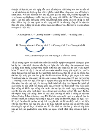 Dinh Dưỡng Học Bị Thất Truyền | 118
chuyện với bạn bè, nói nửa ngày vẫn chƣa hết chuyện, nói không biết mệt mà vẫn rất
vui vẻ hào hứng, đó là vì các bạn nói về nhiều chủ đề khác nhau, cảm giác sẽ không bị
nhàm chán. Nếu chỉ nói mỗi một chủ đề, cảm giác sẽ khác hẳn, bạn thử nghiệm mà
xem, bạn ra ngoài phòng và nhìn lên trời, tập trung nói 500 lần câu “Hôm này trời đẹp
quá!”. Bạn thử xem, cảm giác sẽ thế nào, rất mệt đúng không vì đó là sự lặp lại đơn
điệu. Khi tƣ duy của một ngƣời rơi vào trạng thái bế tắc nhƣ vậy cũng sẽ rất mệt toàn
thân khó chịu, lo lắng bất an, ăn không ngon ngủ không yên, đây mới là ý nghĩa chuẩn
của cụm từ “bức xúc”.
I. Chƣơng trình A -> Chƣơng trình B -> Chƣơng trình C -> Chƣơng trình D
II. Chƣơng trình A -> Chƣơng trình B -> Chƣơng trình C -> Chƣơng trình D
Hình 31: I là trình tự vận hành bình thuờng; II là tuần hoàn sinh tử
Tất cả những ngƣời mắc bệnh tâm thần tôi đều kiến nghị họ dùng dinh dƣỡng để giảm
bớt áp lực và ổn định cảm xúc cho họ, cải thiện các chức năng của cơ quan nội tạng.
Sử dụng dinh dƣỡng là một bƣớc chuẩn bị tất yếu cho việc điều trị tâm lý của ngƣời
bệnh. Ví dụ đã đề cập ở trên về anh quản đốc do chất lƣợng giấc ngủ kém, sau khi
dùng dinh dƣỡng một tuần đã thấy cải thiện, tình trạng cơ bản đã tốt lên rất nhiều. Sau
đó làm liệu pháp giải tỏa tâm lý là vấn đề của anh ta đã đƣợc giải quyết hoàn toàn.
Tình trạng hiện tại của anh ấy rất tốt, anh vẫn đang làm quản đốc. Có một bạn học lớp
11 thƣờng xuyên mất ngủ. Mất ngủ là nguyên nhân gây ra rất nhiều những vấn đề về
thần kinh, hơn nữa mất ngủ còn làm các bệnh thần kinh nặng hơn. Ngƣợc lại thần kinh
ảnh hƣởng lại đến chất chất lƣợng giấc ngủ, cứ nhƣ vậy thành một vòng luẩn quẩn.
Bạn không tốt khiến bạn không còn tự tin vào học lực của mình. Ngày nào cũng suy
nghĩ lo lắng sức khỏe mình kém vậy có thi đỗ đại học đƣợc không? Thi trƣợt đại học
thì có phải xong đời không? Thôi thì sức khỏe kém vậy tốt nhất là không đi học nữa.
Nhƣng không đi học thì cũng xong đời. Cứ luẩn quẩn nghĩ ngợi nhƣ vậy, đi học thì
sức khỏe kém, lỡ cả một đời; không đi học, đời cũng coi nhƣ vứt. Học? Bỏ học? Học?
Bỏ học? Cứ nhƣ thế tƣ duy rơi và tình trạng bế tắc, từ đó biểu hiện tự kỷ xuất hiện.
Nhƣ đã nói ở trên, mất ngủ chủ yếu là do thiếu hụt dinh dƣỡng, sau khi đƣợc bổ sung
đầy đủ giấc ngủ sẽ đƣợc cải thiện, sau đó tiến hành tƣ vấn tâm lý. Vấn đề này hoàn
toàn có thể giải quyết đƣợc trong thời gian ngắn, nhanh nhất cũng chỉ cần 2 tuần là
hết.
 
