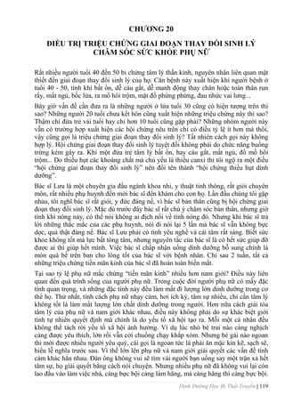 Dinh Dưỡng Học Bị Thất Truyền | 119
CHƢƠNG 20
ĐIỀU TRỊ TRIỆU CHỨNG GIAI ĐOẠN THAY ĐỒI SINH LÝ
CHĂM SÓC SỨC KHỎE PHỤ NỮ
Rất nhiều ngƣời tuổi 40 đến 50 bi chứng tâm lý thần kinh, nguyên nhân liên quan mật
thiết đến giai đoạn thay đổi sinh lý của họ. Căn bệnh này xuất hiện khi ngƣời bệnh ở
tuổi 40 - 50, tính khí bất ổn, dễ cáu gắt, dễ manh động thay chân hoặc toàn thân run
rẩy, mất ngủ, bốc lửa, ra mồ hôi trộm, mặt đồ phừng phừng, đau nhức vai lƣng...
Bây giờ vấn đề cần đƣa ra là những ngƣời ở lứa tuổi 30 cũng có hiện tƣợng trên thì
sao? Những ngƣời 20 tuổi chƣa kết hôn cũng xuất hiện những triệu chứng này thì sao?
Thậm chí đứa trẻ vài tuổi hay chỉ hơn 10 tuổi cũng gặp phải? Những nhóm ngƣời này
vẫn có trƣờng hợp xuất hiện các hội chứng nêu trên chỉ có điều tỷ lệ ít hơn mà thôi,
vậy cũng gọi là triệu chứng giai đoạn thay đổi sinh lý? Tất nhiên cách gọi này không
hợp lý. Hội chứng giai đoạn thay đổi sinh lý tuyệt đối không phải do chức năng buồng
trứng kém gây ra. Khi một đứa trẻ tâm lý bất ổn, hay cáu gắt, mất ngủ, đổ mồ hôi
trộm... Do thiếu hụt các khoáng chất mà chủ yếu là thiếu canxi thi tôi ngộ ra một điều
“hội chứng giai đoạn thay đổi sinh lý” nên đổi tên thành “hội chứng thiếu hụt dinh
dƣỡng”.
Bác sĩ Lƣu là một chuyên gia đầu ngành khoa nhi, y thuật tinh thông, rất giỏi chuyên
môn, rất nhiều phụ huynh đến mời bác sĩ đến khám cho con họ. Lần đầu chúng tôi gặp
nhau, tôi nghĩ bác sĩ rất giỏi, y đức đáng nể, vì bác sĩ bản thân cũng bị hội chứng giai
đoạn thay đổi sinh lý. Mặc dù trƣớc đây bác sĩ rất chú ý chăm sóc bản thân, nhƣng giờ
tính khí nóng nảy, có thể nói không ai địch nổi về tính nóng đó. Nhƣng khi bác sĩ trả
lời những thắc mắc của các phụ huynh, nói đi nói lại 5 lần mà bác sĩ vẫn không bực
dọc, quả thật đáng nể. Bác sĩ Lƣu phải có tình yêu nghề và cái tâm rất sáng. Biết sức
khỏe không tốt mà lực bất tòng tâm, nhƣng nguyên tắc của bác sĩ là có hết sức giúp đỡ
đƣợc ai thì giúp hết mình. Việc bác sĩ chấp nhận uống dinh dƣỡng bỗ sung chính là
món quà bề trên ban cho lòng tốt của bác sĩ với bệnh nhân. Chỉ sau 2 tuần, tất cả
những triệu chứng tiền mãn kinh của bác sĩ đã hoàn toàn biến mất.
Tại sao tỷ lệ phụ nữ mắc chứng “tiền mãn kinh” nhiều hơn nam giới? Điều này liên
quan đến quá trình sống của ngƣời phụ nữ. Trong cuộc đời ngƣời phụ nữ có mấy đặc
tính quan trọng, và những đặc tính này đều làm mất đi lƣợng lớn dinh dƣỡng trong cơ
thể họ. Thứ nhất, tính cách phụ nữ nhạy cảm, hơi ích kỷ, tâm sự nhiều, chỉ cần tâm lý
không tốt là làm mất lƣợng lớn chất dinh dƣỡng trong ngƣời. Hơn nữa cách giải tỏa
tâm lý của phụ nữ và nam giới khác nhau, điều này không phải do sự khác biệt giới
tính tự nhiên quyết định mà chính là do yếu tố xã hội tạo ra. Mỗi một cá nhân đều
không thể tách rời yếu tố xã hội ảnh hƣởng. Ví dụ lúc nhỏ bé trai nào càng nghịch
càng đƣợc yêu thích, lớn rồi vẫn cởi chuồng chạy khắp xóm. Nhƣng bé gái nào ngoan
thì mới đƣợc nhiều ngƣời yêu quý, cái gọi là ngoan tức là phải ăn mặc kín kẽ, sạch sẽ,
hiểu lễ nghĩa trƣớc sau. Vì thế lớn lên phụ nữ và nam giới giải quyết các vấn đề tình
cảm khác hẳn nhau. Đàn ông không vui sẽ tìm vài ngƣời bạn uống say một trận xả hết
tâm sự, họ giải quyết bằng cách nói chuyện. Nhƣng nhiều phụ nữ đã không vui lại còn
lao đầu vào làm việc nhà, càng bực bội càng làm hăng, mà càng hăng thì càng bực bội.
 