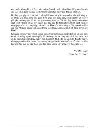 Dinh Dưỡng Học Bị Thất Truyền | 12
của mình. Mong độc giả đọc cuốn sách một cách từ từ chậm rãi để hiểu nó một cách
sâu sắc, khiến cuốn sách có thể trở thành ngƣời bạn tri kỷ của độc giả khắp nơi.
Do thời gian gấp rút, kiến thức kinh nghiệm của tác giả cũng có hạn nên khả năng sẽ
có nhiều kiến thức cũng nhƣ quan điểm chƣa thật đúng đắn, hoan nghênh tất cả độc
giả gần xa đóng góp ý kiến, tác giả vô cùng cảm ơn. Và tôi cũng mong muốn cuốn
sách sẽ chở thành nơi để mọi ngƣời giao lƣu trao đổi thậm chí phê bình tranh luận để
đóng góp thêm cho sự nghiệp chăm sóc sức khỏe của mỗi chúng ta. Tôi luôn tâm niệm
câu nói: “Ngƣời ngƣời bình đẳng trƣớc kiến thức, ngƣời ngƣời bình đẳng trƣớc sức
khỏe”.
Khi cuốn sách này đƣợc hoàn thành, trong lòng tôi trào dâng niềm biết ơn vô hạn, cảm
ơn tất cả những ngƣời bạn đã giúp đỡ và động viên tôi trong quá trình viết sách, cảm
ơn tất cả những ngƣời thầy, ngƣời bạn đáng kính đã cho tôi sự khích lệ, định hƣớng và
những quan tâm chân thành. Cảm ơn mẹ và ngƣời thân luôn là tổ ấm vỗ về và là điềm
tựa tinh thần quý giá tiếp thêm nghị lực, dũng khí và và ý chí quyết thắng cho tôi.
VƢƠNG ĐÀO
Nhiên Đài 2/11/2007
 