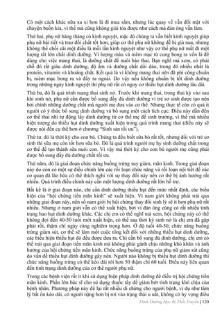 Dinh Dưỡng Học Bị Thất Truyền | 120
Có một cách khác nữa xa xỉ hơn là đi mua sắm, nhƣng lúc quay về vẫn đối mặt với
chuyện buồn kia, vì thế mà cũng không giải tỏa đƣợc nhƣ cách mà đàn ông vẫn làm.
Thứ hai, phụ nữ hàng tháng có kinh nguyệt, mặc dù chúng ta vẫn biết kinh nguyệt giúp
phụ nữ bài tiết và trao đổi chất tốt hơn, giúp cơ thể phụ nữ không dễ bị già nua, nhƣng
không thể chối cãi một điều là mỗi lần kinh nguyệt nhƣ vậy cơ thể phụ nữ mất đi một
lƣợng rất lớn chất dinh dƣỡng. Vì lƣợng máu và niêm mạc tử cung bong ra vốn là để
dùng cho việc mang thai, là dƣỡng chất để nuôi bào thai. Bạn nghĩ mà xem, có phải
chỗ đó rất giàu dinh dƣỡng, độ ẩm và dƣỡng chất dồi dào, trong đó nhiều nhất là
protein, vitamin và khoáng chất. Kết quả là vì không mang thai nên đã phí công chuẩn
bị, niêm mạc bong ra và đẩy ra ngoài. Do vậy nếu không chuẩn bị tốt dinh dƣỡng
trong những ngày kinh nguyệt thì phụ nữ rất có nguy cơ thiếu hụt dinh dƣỡng lâu dài.
Thứ ba, đó là quá trình mang thai sinh nở. Trƣớc khi mang thai, trong thai kỳ vào sau
khi sinh nở, phụ nữ cần đƣợc bổ sung đầy đủ dinh dƣỡng vì trẻ sơ sinh đƣợc tạo nên
bởi chính những dƣỡng chất mà ngƣời mẹ đƣa vào cơ thể. Nhƣng thực tế còn có quá ít
ngƣời có ý thức bổ sung dinh dƣỡng và bổ sung một cách tích cực. Điều này dẫn đến
cơ thể thai nhi tự động lấy dinh dƣỡng từ cơ thể mẹ để sinh trƣởng, vì thế mà nhiều
hiện tƣợng do thiếu hụt dinh dƣỡng xuất hiện trong quá trình mang thai (điều này sẽ
đƣợc nói đến cụ thể hơn ở chƣơng “Sinh sản tối ƣu”).
Thứ tƣ, đó là thời kỳ cho con bú. Chúng ta đều biết sữa bò rất tốt, nhƣng đối với trẻ sơ
sinh thì sữa mẹ còn tốt hơn sữa bò. Đó là quá trình ngƣời mẹ hy sinh dƣỡng chất trong
cơ thể để tạo thành sữa nuôi con. Vì vậy mà thời kỳ cho con bú ngƣời mẹ cũng phải
đƣợc bổ sung đầy đủ dƣỡng chất tối ƣu.
Thứ năm, đó là giai đoạn chức năng buồng trứng suy giảm, mãn kinh. Trong giai đoạn
này do còn có một sự điều chỉnh lớn các rối loạn chức năng và rối loạn nội tiết để các
cơ quan đã lão hóa có thể thích nghi với sự thay đổi này nên cơ thể bị ảnh hƣởng rất
nhiều. Quá trình điều chỉnh này cần một lƣợng dinh dƣỡng rất lớn hỗ trợ.
Bất kể là ở giai đoạn nào, chỉ cần dinh dƣỡng thiếu hụt đến mức nhất định, các biểu
hiện của “hội chứng tiền mãn kinh” sẽ xuất hiện. Vì nam giới không phải trải qua
những giai đoạn này, nên số nam giới bị hội chứng thay đổi sinh lý sẽ ít hơn phụ nữ rất
nhiều. Nhƣng ở nam giới vẫn có thể xuất hiện, bởi vì đàn ông cũng có rất nhiều tình
trạng hao hụt dinh dƣỡng khác. Các chị em có thể nghĩ mà xem, hội chứng này có thể
không đợi đến 40-50 tuổi mới xuất hiện, có thể sau thời kỳ sinh nở là chị em đã gặp
phải rồi, thậm chí ngày càng nghiêm trọng hơn. Ở độ tuổi 40-50, chức năng buồng
trứng giảm sút, cơ thể sẽ làm một cuộc tổng kết đối với những thiếu hụt dinh dƣỡng,
các biểu hiện thiếu hụt đó đều đƣợc đƣa ra. Chỉ cần bổ sung đủ dinh dƣỡng, chị em có
thể trải qua giai đoạn tiền mãn kinh mà không phải gánh chịu những khó khăn và ảnh
hƣởng của hội chứng tiền mãn kinh. Chức năng buồng trứng của phụ nữ giảm sút cũng
do vấn đề thiếu hụt dinh dƣỡng gây nên. Ngƣời nào không bị thiếu hụt dinh dƣỡng thì
chức năng buồng trứng có thể kéo dài tới hơn 50 thậm chí 60 tuổi. Điều này liên quan
đến tình trạng dinh dƣỡng của cơ thể ngƣời phụ nữ.
Trong các bệnh viện rất ít khi sử dụng biện pháp dinh dƣỡng để điều trị hội chứng tiền
mãn kinh. Phần lớn bác sĩ cho sử dụng thuốc tây để giảm bớt tình trạng khó chịu của
bệnh nhân. Phƣơng pháp này để lại rất nhiều di chứng cho ngƣời bệnh, ví dụ nhƣ tâm
lý bất ổn kéo dài, có ngƣời nặng hơn bị rơi vào trạng thái u uất, không có hy vọng điều
 