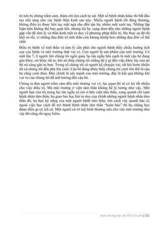 Dinh Dưỡng Học Bị Thất Truyền | 121
trị nên bị chứng trầm cảm, thậm chí tìm cách tự sát. Một số bệnh nhân khác thì bắt đầu
tạo nền tảng cho các bệnh thần kinh sau này. Nhiều ngƣời bệnh rất đáng thƣơng,
không điều trị đƣợc liên tục mất ngủ cho đến tận lúc nhắm mắt xuôi tay. Những lập
luận trên không thể bao quát hết, nhƣng tôi hy vọng đem đến cho những ngƣời bệnh
gặp vấn đề tâm lý và thần kinh một tƣ duy về phƣơng pháp điều trị. Họ thực sự đã rất
khổ sở rồi, vì những đau đớn về tinh thần còn khủng khiếp hơn những đau đớn về thể
chất.
Điều trị bệnh về tinh thần và tâm lý cần phải cho ngƣời bệnh thấy chiều hƣớng tích
cực của bệnh và môi trƣờng thật vui vẻ. Con ngƣời là sản phẩm của môi trƣờng. Có
một lần 7, 8 ngƣời lớn chúng tôi ngồi quay lại tán ngẫu bên cạnh là một cậu bé đang
gào khóc, nó khóc rất to, khi nó thấy chúng tôi chẳng để ý gì đến việc khóc lóc của nó
thì nó càng gào to hơn. Trong số chúng tôi có ngƣời kể chuyện vui, rất hài hƣớc khiến
tất cả chúng tôi đều phá lên cƣời. Cậu bé đang khóc thấy chúng tôi cƣời lớn thế là cậu
bé cũng cƣời theo. Đây chính là sức mạnh của môi trƣờng, đây là kết quả không khí
vui vẻ của chúng tôi đã ảnh hƣởng đến cậu bé.
Chúng ta đƣa ngƣời trầm cảm đến môi trƣờng vui vẻ, lạc quan thì sẽ có lợi rất nhiều
cho việc điều trị. Mà môi trƣờng ở viện tâm thần không hề lý tƣởng nhƣ vậy. Một
ngƣời bạn của tôi trong lúc tán ngẫu có nói ở bện viện tâm thần, xung quanh chỉ toàn
bệnh nhân tâm thần, họ giao lƣu học hỏi tƣ duy của chính những ngƣời bệnh nhân tâm
thần đó, họ học kỹ năng của một ngƣời bệnh tâm thần, tìm cách vây quanh bác sĩ,
ngoài việc học cách để trở thành bệnh nhân tâm thần “hoàn hảo” thì họ chẳng học
đƣợc điều gì có ích cả. Một ngƣời có trí tuệ bình thƣờng nếu cho vào môi trƣờng nhƣ
vậy thì cũng rất nguy hiểm.
 