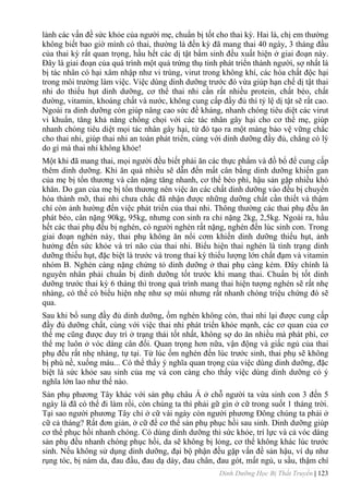 Dinh Dưỡng Học Bị Thất Truyền | 123
lành các vấn đề sức khỏe của ngƣời mẹ, chuẩn bị tốt cho thai kỳ. Hai là, chị em thƣờng
không biết bao giờ mình có thai, thƣờng là đến kỳ đã mang thai 40 ngày, 3 tháng đầu
của thai kỳ rất quan trọng, hầu hết các dị tật bẩm sinh đều xuất hiện ở giai đoạn này.
Đây là giai đoạn của quá trình một quả trứng thụ tinh phát triển thành ngƣời, sợ nhất là
bị tác nhân có hại xâm nhập nhƣ vi trùng, virut trong không khí, các hóa chất độc hại
trong môi trƣờng làm việc. Việc dùng dinh dƣỡng trƣớc đó vừa giúp hạn chế dị tật thai
nhi do thiếu hụt dinh dƣỡng, cơ thể thai nhi cần rất nhiều protein, chất béo, chất
đƣờng, vitamin, khoáng chất và nƣớc, không cung cấp đầy đủ thì tỷ lệ dị tật sẽ rất cao.
Ngoài ra dinh dƣỡng còn giúp nâng cao sức đề kháng, nhanh chóng tiêu diệt các virut
vi khuẩn, tăng khả năng chống chọi với các tác nhân gây hại cho cơ thể mẹ, giúp
nhanh chóng tiêu diệt mọi tác nhân gây hại, từ đó tạo ra một màng bảo vệ vững chắc
cho thai nhi, giúp thai nhi an toàn phát triển, cùng với dinh dƣỡng đầy đủ, chẳng có lý
do gì mà thai nhi không khỏe!
Một khi đã mang thai, mọi ngƣời đều biết phải ăn các thực phẩm và đồ bổ để cung cấp
thêm dinh dƣỡng. Khi ăn quá nhiều sẽ dẫn đến mất cân bằng dinh dƣỡng khiến gan
của mẹ bị tổn thƣơng và cân nặng tăng nhanh, cơ thể béo phì, hậu sản gặp nhiều khó
khăn. Do gan của mẹ bị tổn thƣơng nên việc ăn các chất dinh dƣỡng vào đều bị chuyển
hóa thành mỡ, thai nhi chƣa chẳc đã nhận đƣợc những dƣỡng chất cần thiết và thậm
chí còn ảnh hƣờng đến việc phát triển của thai nhi. Thông thƣờng các thai phụ đều ăn
phát béo, cân nặng 90kg, 95kg, nhƣng con sinh ra chỉ nặng 2kg, 2,5kg. Ngoài ra, hầu
hết các thai phụ đều bị nghén, có ngƣời nghén rất nặng, nghén đến lúc sinh con. Trong
giai đoạn nghén này, thai phụ không ăn nổi cơm khiến dinh dƣỡng thiếu hụt, ảnh
hƣởng đến sức khỏe và trí não của thai nhi. Biểu hiện thai nghén là tình trạng dinh
dƣỡng thiếu hụt, đặc biệt là trƣớc và trong thai kỳ thiếu lƣợng lớn chất đạm và vitamin
nhóm B. Nghén càng nặng chứng tỏ dinh dƣỡng ở thai phụ càng kém. Đây chính là
nguyên nhân phải chuẩn bị dinh dƣỡng tốt trƣớc khi mang thai. Chuẩn bị tốt dinh
dƣỡng trƣớc thai kỳ 6 tháng thì trong quá trình mang thai hiện tƣợng nghén sẽ rất nhẹ
nhàng, có thể có biểu hiện nhẹ nhƣ sợ mùi nhƣng rất nhanh chóng triệu chứng đó sẽ
qua.
Sau khi bổ sung đầy đủ dinh dƣỡng, ốm nghén không còn, thai nhi lại đƣợc cung cấp
đầy đủ dƣỡng chất, cùng với việc thai nhi phát triển khỏe mạnh, các cơ quan của cơ
thể mẹ cũng đƣợc duy trì ở trạng thái tốt nhất, không sợ do ăn nhiều mà phát phì, cơ
thể mẹ luôn ở vóc dáng cân đối. Quan trọng hơn nữa, vận động và giấc ngủ của thai
phụ đều rất nhẹ nhàng, tự tại. Từ lúc ốm nghén đến lúc trƣớc sinh, thai phụ sẽ không
bị phù nề, xuống máu... Có thể thấy ý nghĩa quan trọng của việc dùng dinh dƣỡng, đặc
biệt là sức khỏe sau sinh của mẹ và con càng cho thấy việc dùng dinh dƣỡng có ý
nghĩa lớn lao nhƣ thế nào.
Sản phụ phƣơng Tây khác với sản phụ châu Á ở chỗ ngƣời ta vừa sinh con 3 đến 5
ngày là đã có thể đi làm rồi, còn chúng ta thì phải gữ gìn ở cữ trong suốt 1 tháng trời.
Tại sao ngƣời phƣơng Tây chỉ ở cữ vài ngày còn ngƣời phƣơng Đông chúng ta phải ở
cữ cả tháng? Rất đơn giản, ở cữ để cơ thể sản phụ phục hồi sau sinh. Dinh dƣỡng giúp
cơ thể phục hồi nhanh chóng. Có dùng dinh dƣỡng thì sức khỏe, trí lực và cả vóc dáng
sản phụ đều nhanh chóng phục hồi, da sẽ không bị lỏng, cơ thể không khác lúc trƣớc
sinh. Nếu không sử dụng dinh dƣỡng, đại bộ phận đều gặp vấn đề sản hậu, ví dụ nhƣ
rụng tóc, bị nám da, đau đầu, đau dạ dày, đau chân, đau gót, mất ngủ, u sầu, thậm chí
 