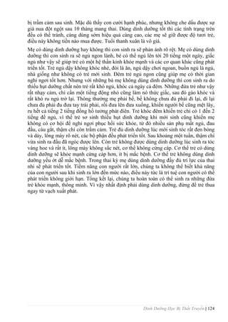 Dinh Dưỡng Học Bị Thất Truyền | 124
bị trầm cảm sau sinh. Mặc dù thấy con cƣời hạnh phúc, nhƣng không che dấu đƣợc sự
già nua đột ngột sau 10 tháng mang thai. Dùng dinh dƣỡng tốt thì các tình trạng trên
đều có thể tránh, càng dùng sớm hiệu quả càng cao, các mẹ sẽ giữ đƣợc độ tƣơi trẻ,
điều này không tiền nào mua đƣợc. Tuổi thanh xuân là vô giá.
Mẹ có dùng dinh dƣỡng hay không thì con sinh ra sẽ phản ánh rõ rệt. Mẹ có dùng dinh
dƣỡng thì con sinh ra sẽ ngủ ngon lành, bé có thể ngủ lên tới 20 tiếng một ngày, giấc
ngủ nhƣ vậy sẽ giúp trẻ có một hệ thần kinh khỏe mạnh và các cơ quan khác cũng phát
triển tốt. Trẻ ngủ dậy không khóc nhè, đói là ăn, ngủ dậy chơi ngoan, buồn ngủ là ngủ,
nhà giống nhƣ không có trẻ mới sinh. Đêm trẻ ngủ ngon cũng giúp mẹ có thời gian
nghỉ ngơi tốt hơn. Nhƣng với những bà mẹ không dùng dinh dƣỡng thì con sinh ra do
thiếu hụt dƣỡng chất nên trẻ rất khó ngủ, khóc cả ngày cả đêm. Những đứa trẻ nhƣ vậy
rất nhạy cảm, chỉ cần một tiếng động nhỏ cũng làm nó thức giấc, sau đó gào khóc và
rất khó ru ngủ trở lại. Thông thƣờng mẹ phải bế, bế không chƣa đủ phải đi lại, đi lại
chƣa đủ phải đu đƣa tay trái phải, rồi đƣa lên đƣa xuống, khiến ngƣời bế cũng mệt lây,
ru hết cả tiếng 2 tiếng đồng hồ tƣởng phát điên. Trẻ khóc đêm khiến trẻ chỉ có 1 đến 2
tiếng để ngủ, vì thế trẻ sơ sinh thiếu hụt dinh dƣỡng khi mới sinh cũng khiến mẹ
không có cơ hội để nghỉ ngơi phục hồi sức khỏe, từ đó nhiều sản phụ mất ngủ, đau
đầu, cáu gắt, thậm chí còn trầm cảm. Trẻ đủ dinh dƣỡng lúc mới sinh tóc rất đen bóng
và dày, lông mày rõ nét, các bộ phận đều phát triển tốt. Sau khoảng một tuần, thậm chí
vừa sinh ra đầu đã ngóc đƣợc lên. Còn trẻ không đƣợc dùng dinh dƣỡng lúc sinh ra tóc
vàng hoe và rất ít, lông mày không sắc nét, cơ thể không cứng cáp. Cơ thể trẻ có dùng
dinh dƣỡng sẽ khỏe mạnh cứng cáp hơn, ít bị mắc bệnh. Cơ thể trẻ không dùng dinh
dƣỡng yếu ớt dễ mắc bệnh. Trong thai kỳ mẹ dùng dinh dƣỡng đầy đủ trí lực của thai
nhi sẽ phát triển tốt. Tiềm năng con ngƣời rất lớn, chúng ta không thể biết khả năng
của con ngƣời sau khi sinh ra lớn đến mức nào, điều này tức là trí tuệ con ngƣời có thể
phát triển không giới hạn. Tổng kết lại, chúng ta hoàn toàn có thể sinh ra những đứa
trẻ khỏe mạnh, thông minh. Vì vậy nhất định phải dùng dinh dƣỡng, đừng để trẻ thua
ngay từ vạch xuất phát.
 