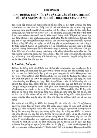 Dinh Dưỡng Học Bị Thất Truyền | 125
CHƢƠNG 22
DINH DƢỠNG TRẺ NHỎ - TẤT CẢ CÁC VẤN ĐỀ CỦA TRẺ NHỎ
ĐỀU BẮT NGUỒN TỪ SỰ THIẾU HIỂU BIẾT CỦA CHA MẸ
Tôi có dịp tiếp chuyện với bác sĩ khoa nhi rất nổi tiếng tại một bệnh viện lúc ông đang
khám bệnh cho một cháu bé. Thấy cháu bé tuổi còn nhỏ nhƣ vậy mà năm bảy ngƣời
lớn đứng xung quanh, nào là bố mẹ, ông bà, chú dì, cô bác... ai cũng lo lắng thấp thỏm
không yên, tôi cũng thấy lo cho họ. Bởi lẽ tất cả những gì đang xảy ra đều có thể tránh
đƣợc, con của bạn vốn có thể lớn lên khỏe mạnh thông minh. Tôi phải nói rõ với bạn
một điều, những gì con em bạn đang phải gánh chịu đều do sự thiếu hiểu biết của bạn
gây nên. Vì bạn không biết con bạn lƣời ăn, kén ăn đều do nguyên nhân thiếu hụt dinh
dƣỡng, không biết rằng ban ngày con mình hay gây rối, nghịch ngợm quá mức cũng là
do thiếu hụt dinh dƣỡng, và càng không biết trẻ chậm lớn, hay đau ốm cũng là do thiếu
hụt dinh dƣỡng. Trăm ngàn lỗi sai đều do cha mẹ sai, sai ở sự thiếu hiểu biết. Tình yêu
thiếu hiểu biết sẽ gây hại, nhƣng mà chúng ta lại chẳng nhận thức đƣợc điều đó. Các
bậc cha mẹ cần không ngừng học hỏi cách nuôi dạy con khỏe con ngoan, không ngừng
học hỏi những quan niệm đúng. Các bậc cha mẹ có kiến thức đúng là những bậc cha
mẹ đủ tiêu chuẩn làm cha làm mẹ.
1. Lười ăn, biếng ăn
Trẻ lƣời ăn, biếng ăn là vấn đề luôn làm các bậc cha mẹ đau đầu, mỗi lần cho con ăn là
một cực hình, dỗ dành, nịnh nọt, gây cƣời để tranh thủ lúc con nhoẻn miệng cƣời là
bón cho một thìa. Nói chuyện đạo lý và tầm quan trọng của ăn nhiều, không đƣợc lƣời
ăn với trẻ. Tóm lại là hết cách để trẻ ăn nhiều hơn một chút, ăn đa dạng thực phẩm hơn
một chút, kết quả là trẻ thờ ơ. Sử dụng hết các chiêu, từ ngon ngọt đến nặng lời, thậm
chí đánh mắng vẫn không tác dụng. Tôi có ngƣời bạn vì vấn đề lƣời ăn sáng của con
gái mà đau hết cả đầu. Bất kể thế nào nó cũng không ăn, bực quá đánh cho một trận.
Con gái không đánh lại mẹ đƣợc, đành phải chịu, nƣớc mắt lƣng chòng mếu máo ăn
hết phần cơm mẹ chuẩn bị, ăn xong đến trƣờng học. Kết quả chiều hôm đó thầy giáo
gọi điện về nói là cháu bị nôn lúc đang học, những gì ăn từ sáng đều nôn ra hết. Bạn
tôi đƣa con bé đến khám chỗ tôi, sau 2 tuần dùng dinh dƣỡng điều chỉnh, bạn tôi vui
mừng gọi điện khoe con bé sáng nào cũng chủ động ăn một cái bánh bao và một quả
trứng.
Rất nhiều trẻ nhỏ biếng ăn khiến ảnh hƣởng đến sức khỏe các cháu. Có một bà mẹ
trƣớc khi mang bầu sức khỏe không tốt những cũng chẳng bổ sung dinh dƣỡng gì.
Trong quá trình mang thai và sau khi sinh, em bé không có nguồn dinh dƣỡng đầy đủ.
Trong lúc mẹ mang bầu ngày nay cũng nghén nặng, ăn không nổi khiến con sinh ra
sức khỏe không tốt, hay đau ốm, thƣờng xuyên phải đi viện. Vì trẻ nhỏ không có
nguồn dinh dƣỡng đầy đủ nên mới sinh ra chứng kén ăn. Khi bà mẹ này đƣa con đến
khám. Vì trƣớc đó có hai phụ huynh đang chờ đến lƣợt, hai mẹ con phải chờ một lúc.
Khoảng 30 phút, cho dù chỉ 30 phút nhƣng mẹ con họ không kiên trì ngồi đợi đƣợc
phải nằm lên gƣờng và ngủ một lúc, đứa con thì gầy gò, 11 tuổi mà chẳng có thịt có
bắp gì, chiều cao chỉ bằng đứa trẻ 7, 8 tuổi, thành tích học tập kém, không có tinh thần
 