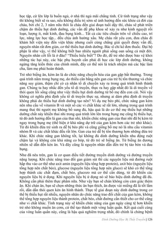 Dinh Dưỡng Học Bị Thất Truyền | 126
học tập, cứ lên lớp là buồn ngủ, ở nhà thì ngủ mãi chẳng tỉnh. Cứ tình trạng nhƣ vậy
thì không biết sẽ ra sao, nếu không điều trị sớm sẽ ảnh hƣởng đến sức khỏe cả đời của
cháu, bởi chỉ 2, 3 năm nữa thôi là cháu đến giai đoạn tuổi dậy thì, cháu sẽ phát triển
chậm do thiếu hụt dinh dƣỡng, các vấn đề phụ khoa sẽ xảy ra nhƣ kinh nguyệt rối
loạn, lƣợng ít, mất kinh, đau bụng kinh... Tất cả các tiêu chuẩn trên về chiều cao, trí
lực, năng lực học tập... đều chịu ảnh hƣởng xấu. Mẹ cháu rất yêu con, đƣa cháu đi
khám hết viện này đến viện khác nhƣng cuối cùng chẳng giải quyết đƣợc vấn đề,
nguyên nhân rất đơn giản, cơ thể thiếu hụt dinh dƣỡng. Bác sĩ chỉ kê đơn thuốc. Đại bộ
phận là nhƣ vậy, vì thế không biết bao nhiêu ngƣời phải sống oan uổng cả một đời.
Nguyên nhân cốt lỗi là ở đâu? “Thiếu hiểu biết”? Do đó, để trẻ nhỏ đƣợc bảo vệ khỏi
những tác hại này, các bậc phụ huynh cần phải đi học các lớp dinh dƣỡng, không
ngừng tăng kiến thức của chính mình, đây có thể nói là trách nhiệm mà các bậc làm
cha, làm mẹ phải hoàn thành.
Trẻ nhỏ biếng ăn, kém ăn là do chức năng chuyển hóa của gan gặp bất thƣờng. Trong
quá trình nằm trong bụng mẹ, do thiếu cân bằng nên gan của trẻ bị tổn thƣơng và chức
năng suy giảm, thậm chí có cả nhân tố di chuyền xảy ra trong quá trình hình thành
gan. Chúng ta hay nhắc đến yếu tố di truyền, thực ra hay gặp nhất đó là di truyền về
thói quen lối sống cũng nhƣ việc thiếu hụt dinh dƣỡng từ bố mẹ đến con cái. Nói vậy
không có nghĩa phủ định yếu tố di truyền thực sự, nhƣng ai dám phủ định di truyền
không phải do thiếu hụt dinh dƣỡng tạo nên? Ví dụ mẹ béo phì, chức năng gan kém
nên nhu cầu về vitamin B và một số các vi chất khác sẽ rất lớn, nhƣng trong quá trình
mang thai thì ngƣời mẹ không bổ sung đủ, hậu quả là do cơ thể mẹ thiếu hụt những
dƣỡng chất này khiến thai nhi trong quá trình lớn lên trong bụng mẹ cũng bị thiếu hụt,
từ đó ảnh hƣởng đến lá gan của thai nhi, khiến chức năng gan của thai nhi đã bị kém từ
ngay trong bụng mẹ (thể hiện ở khả năng dự trữ của gan kém hơn các trẻ nhỏ khác).
Từ đó khiến đứa trẻ sinh ra dễ bị béo phì và cũng giống bố mẹ nó là nhu cầu vitamin
nhóm B và các chất khác đều rất lớn. Gan của trẻ dễ bị tổn thƣơng hơn những đứa trẻ
khác. Khi chức năng gan không tốt, lại không đủ dinh dƣỡng khiến nhu động ruột
chậm lại và không còn khả năng co bóp, từ đó trẻ sẽ biếng ăn. Từ biếng ăn đƣơng
nhiên sẽ dẫn đến kén ăn. Và đây cũng là nguyên nhân dẫn đến trẻ bị táo bón và đau
bụng.
Nhƣ đã nêu trên, gan là cơ quan điều tiết đƣờng truyền dinh dƣỡng và đƣờng truyền
năng lƣợng. Khi chức năng trao đổi gan giảm sút thì các nguyên liệu mà đƣờng ruột
hấp thu vào cơ thể nhƣ axit amin (nguyên liệu tổng hợp protein), axit béo (nguyên liệu
tổng hợp nên chất béo), glucose (nguyên liệu tổng hợp nên gluco) sẽ khó có thể tổng
hợp thành các chất đạm, chất béo, glucozo mà cơ thể cần dùng, từ đó khiến các
nguyên liệu bị ứ đọng. Khi nguyên liệu bị ứ đọng nó sẽ báo hiệu dinh dƣỡng đã đủ.
Không cần phải thêm thực phẩm nữa. Nhƣ vậy bạn sẽ chán không còn cảm giác thèm
ăn. Khi chán ăn, bạn sẽ chọn những thức ăn bạn thích, ăn đƣợc vài miếng đã là tốt lắm
rồi, dần dần thói quen kén ăn hình thành. Thực tế giai đoạn này dinh dƣỡng trong cơ
thể bị thiếu hụt rất nhiều, nguyên nhân do chức năng trao đổi chất của gan kém, không
thể tổng hợp nguyên liệu thành protein, chất béo, chất đƣờng cần thiết cho cơ thể cũng
nhƣ vi chất khác. Tình trạng này sẽ khiến chức năng của gan ngày càng tệ hơn khiến
trẻ nhỏ không muốn ăn cơm, cứ thế tạo thành một vòng luẩn quẩn. Kết quả cuối cùng
của vòng luẩn quẩn này, cũng là hậu quả nghiêm trọng nhất, đó chính là chứng bệnh
 