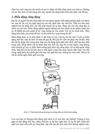 Dinh Dưỡng Học Bị Thất Truyền | 127
chán ăn, cuối cùng trẻ chả muốn ăn gì cả, thậm chí đến uống nƣớc còn nôn ọe. Không
chỉ trẻ nhỏ mới có tình trạng nhƣ vậy, ngƣời lớn cũng hoàn toàn mắc phải vấn đề này.
2. Hiếu động, tăng động
Đại đa số ngƣời lớn khi nhìn thấy trẻ con ngịch ngợm, hiếu động không ngồi yên đƣợc
lúc nào thì rất vui, họ nghĩ rằng trẻ con mà, phải nhƣ vậy mới tốt. Thấy trẻ nhỏ chơi
nghịch lăn lội khắp nhà, các bậc phụ huynh rất tự hào, thậm chí còn cho rằng đây là
niềm vui tạo hóa. Nhóc đang nghịch ngợm không yên kia chính là tác phẩm mình tạo
ra, là thành tựu của mình là hy vọng tƣơng lai của mình. Tôi có lời cảnh tỉnh, “Hãy
dùng kiến thức của mình để bảo vệ cho niềm hy vọng tƣơng lai đó”.
Hiếu động thực sự là một hành vi thể hiện trí tuệ. Chị họ tôi lúc mới 3 tuổi có hiếu
động một lần, mặc dù hơn 20 năm đã qua đi, đến giờ tôi vẫn còn phục chị sát đất. Một
lần chị ấy đang chơi trong nhà, ông của chị đang ngồi nghỉ trên chiếc ghế tựa duy nhất
trong nhà, bỗng nhiên chị ấy khóc thét lên, kéo tay ông lôi ra nhà ngoài, ông không
hiểu chuyện gì xảy ra, thấy cháu cuống quýt nhƣ vậy cũng chạy vội ra nhà ngoài cùng
cháu. Sau khi chị họ tôi kéo ông ra nhà ngoài xong liền quay ngƣợc đầu chạy vào nhà
trong, ngồi phóc lên chiếc ghế mà ông vừa ngồi lúc nãy, miệng toe toét cƣời. Hóa ra là
chị ấy muốn ngồi chiếc ghế của ông.
Hình 32: Biểu hiện thông thƣờng của những đứa trẻ thiếu dinh dƣỡng
Con của bạn có thƣờng hiếu động một cách có trí tuệ nhƣ vậy không? Chúng ta hay
gặp trẻ nhỏ động chỗ này, động chỗ kia, tý lại kéo ngăn bàn, tý lại bê ghế, hiếm khi
ngồi yên một chỗ, kiểu gì cũng phải vấp chỗ nào đó mới chịu thôi không nghịch nữa.
 