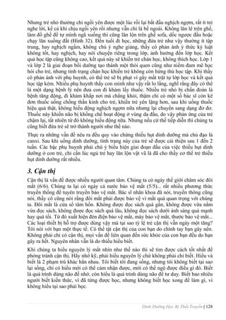 Dinh Dưỡng Học Bị Thất Truyền | 128
Nhƣng trẻ nhỏ thƣờng chỉ ngồi yên đƣợc một lúc rồi lại bắt đầu nghịch ngợm, rất ít trẻ
nghe lời, kể cả khi chịu ngồi yên rồi nhƣng vẫn chỉ là bề ngoài. Không lăn lê trên ghế,
làm đổ ghế để tự mình ngã xuống thì cũng lăn lộn trên ghế sofa, dốc ngƣợc đầu hoặc
chạy lăn xuống đất (Hình 32). Đến tuổi đi học, những đứa trẻ nhƣ vậy thƣờng ít tập
trung, hay nghịch ngầm, không chú ý nghe giảng, thầy cô phản ánh ý thức kỷ luật
không tốt, hay nghịch, hay nói chuyện riêng trong lớp, ảnh hƣởng đến lớp học. Kết
quả học tập cũng không cao, kết quả này sẽ khiến trẻ chán học, không thích học. Lớp 1
và lớp 2 là giai đoạn bồi dƣỡng tạo thành một thói quen cũng nhƣ niềm đam mê học
hỏi cho trẻ, nhƣng tình trạng chán học khiến trẻ không còn hứng thú học tập. Khi thầy
cô phản ánh với phụ huynh, có thể trẻ sẽ bị phạt vì gây mất trật tự lớp học và kết quả
học tập kém. Nhiều phụ huynh thấy con mình nhƣ vậy rất lo lắng, nghĩ rằng đây có thể
là một dạng bệnh lý nên đƣa con đi khám lấy thuốc. Nhiều trẻ nhỏ bị chẩn đoán là
bệnh tăng động, đi khám khắp nơi mà chẳng khỏi, thậm chí có một số bác sĩ còn kê
đơn thuốc uống chống thần kinh cho trẻ, khiến trẻ yên lặng hơn, sau khi uống thuốc
hiệu quả thật, không hiếu động nghịch ngợm nữa nhƣng lại chuyển sang dạng đơ đơ.
Thuốc này khiến não bị khống chế hoạt động ở vùng da đầu, do vậy phản ứng của trẻ
chậm lại, tất nhiên từ đó không hiếu động nữa. Nhƣng nếu cứ thế tiếp diễn thì chúng ta
cũng biết đứa trẻ sẽ trở thành ngƣời nhƣ thế nào.
Thực ra những vấn đề nêu ra đều quy vào chứng thiếu hụt dinh dƣỡng mà chủ đạo là
canxi. Sau khi uống dinh dƣỡng, tình trạng này của trẻ sẽ đƣợc cải thiện sau 1 đến 2
tuần. Các bậc phụ huynh phải chú ý biểu hiện giai đoạn đầu của việc thiếu hụt dinh
dƣỡng ở con trẻ, chỉ cần lúc ngủ trẻ hay lăn lộn vật vã là đã cho thấy cơ thể trẻ thiếu
hụt dinh dƣỡng rất nhiều.
3. Cận thị
Cận thị là vấn đề đƣợc nhiều ngƣời quan tâm. Chúng ta có ngày thế giới chăm sóc đôi
mắt (6/6). Chúng ta lại có ngày cả nƣớc bảo vệ mắt (5/5)... rất nhiều phƣơng thức
truyền thống để tuyên truyền bảo vệ mắt. Bác sĩ nhãn khoa đã nói, truyền thông cũng
nói, thầy cô cũng nói rằng đôi mắt phải đƣợc bảo vệ vì mắt quá quan trọng với chúng
ta. Đôi mắt là cửa sổ tâm hồn. Không đƣợc đọc sách quá gần, không đƣợc vừa nằm
vừa đọc sách, không đƣợc đọc sách quá lâu, không đọc sách dƣới ánh sáng quá mạnh
hay quá tối. Từ đó xuất hiện đèn điện bảo vệ mắt, máy bảo vệ mắt, thƣớc bảo vệ mắt...
Các loại thiết bị hỗ trợ đƣợc dùng vậy mà tại sao tỷ lệ trẻ cận thị vẫn ngày một tăng?
Tôi nói với bạn một thực tế. Có thể tật cận thị của con bạn do chính tay bạn gây nên.
Không phải chỉ có cận thị, mọi vấn đề liên quan đến sức khỏe của con bạn đều do bạn
gây ra hết. Nguyên nhân vẫn là do thiếu hiểu biết.
Khi chúng ta hiểu nguyên lý mắt nhìn nhƣ thế nào thì sẽ tìm đƣợc cách tốt nhất để
phòng tránh cận thị. Hãy nhớ kỹ, phải hiểu nguyên lý chứ không phải chỉ biết. Hiểu và
biết là 2 phạm trù khác hẳn nhau. Tôi biết tôi đang sống, nhƣng tôi không biết tại sao
lại sống, chỉ có hiểu mới có thể cảm nhận đƣợc, mới có thể ngộ đƣợc điều gì đó. Biết
là quá trình dùng não để nhớ, còn hiểu là quá trình dùng não để tƣ duy. Biết bao nhiêu
ngƣời biết kiến thức, vì đã từng đƣợc học, nhƣng không biết học xong để làm gì, vì
không hiểu tại sao phải học.
 