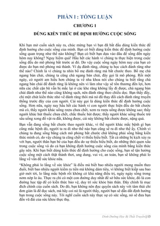 Dinh Dưỡng Học Bị Thất Truyền | 13
PHẦN l : TỔNG LUẬN
CHƢƠNG 1
DÙNG KIẾN THỨC ĐỂ ĐỊNH HƢỚNG CUỘC SỐNG
Khi bạn mở cuốn sách này ra, chúc mừng bạn vì bạn đã bắt đầu dùng kiến thức để
định hƣớng cho cuộc sống của mình. Bạn có biết dùng kiến thức để định hƣớng cuộc
sống quan trọng nhƣ thế nào không? Bạn có biết bạn dựa vào đâu để sống đến ngày
hôm nay không? Nguy hiểm quá! Hầu hết các hành vi chúng ta thực hiện trong cuộc
sống đều do mô phỏng bắt trƣớc ai đó. Do vậy cuộc sống ngày hôm nay của bạn có
đƣợc do bạn mô phỏng mà thành. Ví dụ đánh răng, chúng ta học cách đánh răng nhƣ
thế nào? Chính là vì chúng ta nhìn bố mẹ đánh răng mà bắt chƣớc theo. Bố mẹ chà
ngang bàn chải, chúng ta cũng chà ngang bàn chải, đây gọi là mô phỏng. Rồi một
ngày, có ngƣời am hiểu hơn chúng ta về nha khoa nói cho chúng ta biết rằng chà
ngang bàn chải để đánh răng là không nên vì làm nhƣ vậy sẽ tổn thƣơng đến lợi, hơn
nữa các chất cặn bã vẫn bị mắc lại ở các khe răng không lấy đi đƣợc, chà ngang bàn
chải đánh nhƣ thế nào cũng không sạch, nên đánh răng theo chiều dọc. Bạn thấy đấy,
chỉ một chút kiến thức nhỏ về đánh răng thôi mà nó đã thay đổi cách đánh răng truyền
thống trƣớc đây của con ngƣời. Cái này gọi là dùng kiến thức để định hƣớng cuộc
sống. Hơn nữa, ngày nay hầu hết các hành vi con ngƣời thực hiện đều do bắt chƣớc
mà có, thấy ngƣời khác uống rƣợu chƣa chết, xem ra rƣợu uống đƣợc không sao; thấy
ngƣời khác hút thuốc chƣa chết, chắc thuốc hút đƣợc; thấy ngƣời khác uống thuốc trừ
sâu uống xong đổ vật ra đất, không đƣợc, cái này không bắt chƣớc đƣợc, nặng quá.
Bạn vẫn đang sống bắt chƣớc theo ngƣời khác, vì thế ngƣời khác mắc bệnh gì bạn
cũng mắc bệnh đó, ngƣời ta ra đi nhƣ thế nào bạn cũng sẽ ra đi nhƣ thế ấy. Chính vì
chúng ta đang sống bằng cách mô phỏng bắt chƣớc chứ không phải sống bằng kiến
thức mình có, do vậy chúng ta cũng chết vì thiếu hiểu biết. Tất cả những bị kịch xảy ra
với bạn, ngƣời thân bạn bè của bạn đều do sự thiếu hiểu biết, do những thói quen xấu
trong cuộc sống và do cả bạn không định hƣớng cuộc sống của mình bằng kiến thức
gây nên. Khi bạn biết dùng kiến thức để định hƣớng cho cuộc sống, bạn sẽ tận hƣởng
cuộc sống một cách thật thảnh thơi, ung dung, vui vẻ, an toàn, bạn sẽ không phải lo
lắng về vấn đề sức khỏe nữa.
“Không phải lo lắng về sức khỏe” là điều mà biết bao nhiêu ngƣời mong muốn theo
đuổi, biết bao nhiêu ngƣời kiếm ra tiền mà không dám tiêu, vì không biết kiếp sau bao
giờ mới tới, lo lắng mắc bệnh rồi không có khả năng điều trị, ngày ngày sống trong
nơm nớp lo âu. Thực ra chỉ có một con đƣờng duy nhất để sở hữu sức khỏe, đó là con
đƣờng học tập để có kiến thức bảo vệ, duy trì sức khỏe bản thân. Đây chính là mục
đích chính của cuốn sách. Do đó, bạn không nên đọc quyển sách này với tâm thái chỉ
đơn giản là để đọc sách, mà hãy coi nó là ngƣời thầy, ngƣời bạn sẽ dẫn dắt định hƣớng
bạn trong cuộc sống này. Tôi nghĩ cuốn sách này thực sự có sức sống, nó sẽ đƣa bạn
đến vũ đài của sức khỏe thực thụ.
 
