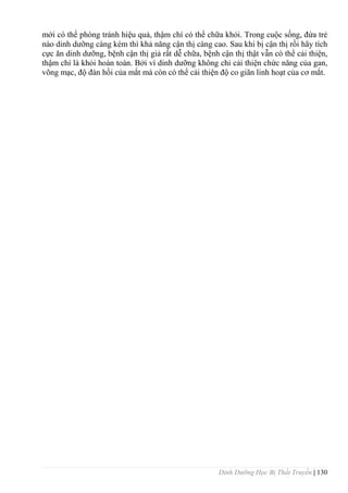 Dinh Dưỡng Học Bị Thất Truyền | 130
mới có thể phòng tránh hiệu quả, thậm chí có thể chữa khỏi. Trong cuộc sống, đứa trẻ
nào dinh dƣỡng càng kém thì khả năng cận thị càng cao. Sau khi bị cận thị rồi hãy tích
cực ăn dinh dƣỡng, bệnh cận thị giả rất dễ chữa, bệnh cận thị thật vẫn có thể cải thiện,
thậm chí là khỏi hoàn toàn. Bởi vì dinh dƣỡng không chỉ cải thiện chức năng của gan,
võng mạc, độ đàn hồi của mắt mà còn có thể cải thiện độ co giãn linh hoạt của cơ mắt.
 